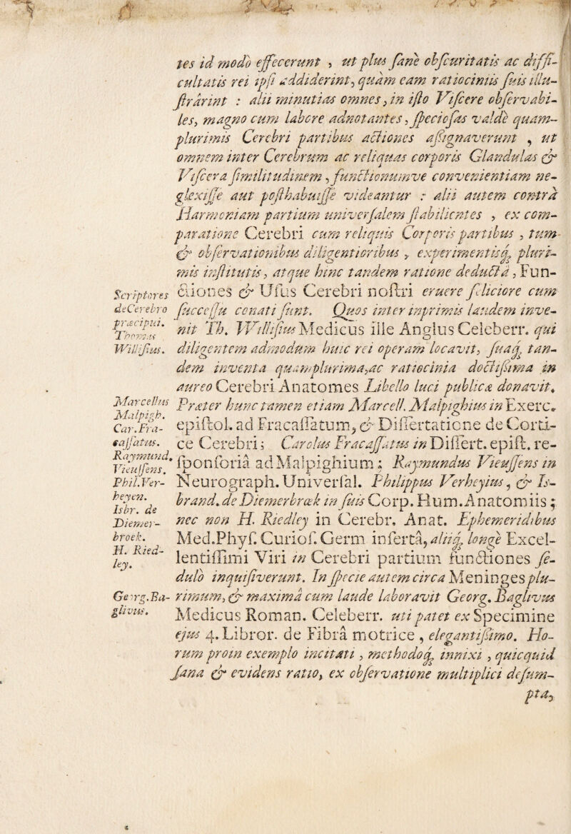 tes id modo effecerunt , ut plus fine obfiuritatis ac diffff cultatis rei ipft addiderint, quam eam ratiociniis fuisillu- ftrannt : alii mmutias omnes; in i(lo Vifcere obfervabi- ies, magno cum laber e adnot antes, (lectofas valde quam~ plurimis Cerebri partibus aci io nes afignavenmt , ut omnem inter Cerebrum ac reliquas corporis Glandulas (f Vtfiera fimilitudinem, funcHonmnve convenientiam ne- glexijje aut poflhabmjje vickantur : alii autem contra Harmoniam partium univerfalem jiab i lient es , ex com¬ paratione Cerebri reliquis Corporis partibus 5 /772»- obferv at ionibus diligenti oribus experimentisd? pluri¬ mis injUtutis > atque hinc tandem ratione dedutta, Fun- Serrptores Ciiones & Ufus Cerebri noftri eruere feliciore cum de Cerebro ficcejju conatifnnt. Quos inter inprimis laudem inve- fffff nit T/j. WidifiusMedicus iiie Angliis Celeberr. qui Willifius. diligentem admodum huic rei operam locavit? fiag, tan¬ dem inventa quamplurimayac ratiocinia dociifima in aureo Cerebri An a tomes Libello luci publica donavit♦ Marcellus Vr£ter hunc tamen etiam JSEarcell jM.alpi.ohim in Exerc* Car.fra- epiltol. ad Fracallatmr^ o Dmertaticne de Cortx- tajjatm. ce CerebriCar olus Fracaffatm in Differt, epift. re- Vialffim* iponforia adMalpighium; Raymundm VieuJJens in Neurograph.Univerfal. Philippus Verheyim 1 & Is- brand. de Diemerbrcek in fuis Corp. Rum. Anatoni iis; nec non H. Riedley in Cerebr. An at. Ephemeridibus Med.Phyf. Curiof.Germ inferta, aliig, longe Excel- lentiffinii Viri in Cerebri partium funftiones fe- dulo inquifiverunt. In fpccie amem circa Meningesplu- Geirg.Ba- rimum3 & maxima cum laude laboravit Gecrg. Baghvus Medicus Eoman. Celeberr. uti patet ex Specimine ejus 4. Libror, de Fibra metrice , elegantifimo. Ho¬ rum proin exemplo incitati, methodo cp innixi , quicquid Jana cr evidens rauoy ex obfervatione multiplici defum- ptay PhiL Fer- heyen. Isbr. de Diemei - broek, fi. Ried- ley.