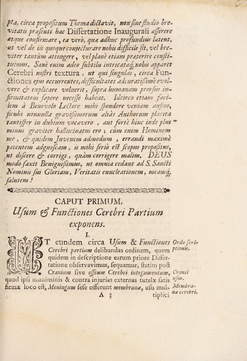 pa, circa propofitum Thema dictavit * nonfinefiudio bre¬ vitatis prafentt hac Differtatione Inaugurali afferere atque confirmare 5 ea vero, qua adhuc profundius latent* ut vel de iis quoque conjecturare nobis difficile fit, vel bre¬ viter tantitm attingere, vel piam etiam pr at er ire conjii- turmus. Sane enim adeo fkbtilis intricat a fi nobis apparet Cerebri noftri textura , ut qui fingulas 5 circa Fun- ftiones ejus occurrentes, difficultates adcuratifiime evol¬ vere (fi explicare voluerit, fiupra humanam pronus in¬ firmitatem fapere necefje habeat. Idcirco etiam faci¬ lem a Benevolo Lectore mihi (pondere veniam aufim, ficubt nonnulla gra vifiimorum alias Aut horum placita tanti fer in dubium vocavero , aut forte hinc inde plus m minus aravit er halhicinatus ero ; cum enim Hominem me , eja quidem Juvenem admodum , errandi maxime potentem adgnoficam , is mihi fer i o e it fi opus propofitus!5 ut dtficere Jr corrigi, quam corrigere malim, DE US modo faxit Benigmfiimus, ut omnia cedant ad S. Sancti Nominis fui Gloriam, Veritatis enucleationem, meam fi jalu iem ! CAPUT PRIMUM, UJum Funttiones Cerebri Partium exponens. T eundem circa XJfum & Functiones Ordo feri- Cerebri partium delibandas ordinem, quem Ttl0nis- quidem in deferiptione earum priore Differ¬ tatione obfiervavimus, fequamur, ftatim poft Cranium fi ve ojfieum Cerebri integumentum* Cranii quod ipfi muniminis & contra injurias externas tutelae fatis uIm' firmas loco eff Meningum fefe offerunt membrana, ufu mul** Membra- a • r • na cerebri, A l tipha