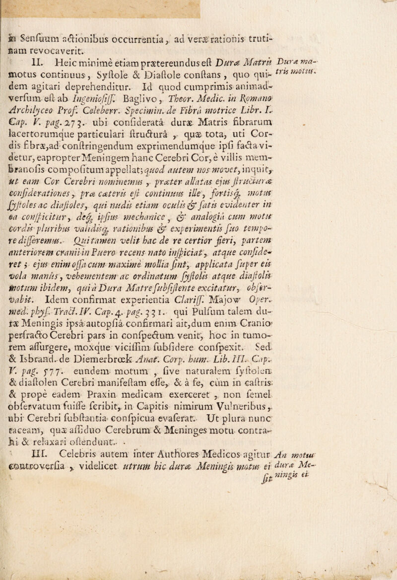 M Senfimm asionibus occurrentia , nam revocaverit. ad ve-E3£ rationis truti- II. Heic minime etiam praetereundus eft Dura Matrix, Bura ma- motus continuus, Syllole & Di a 11 ole conllans, quo qui- tris motm' dem agitari deprehenditur. Id quod cumprimis animad- verfum ellah Ingeniofiijfi Baglivo, Theor. Afedic. in l{omano Archilyceo Prof. Cdeher-r. Spe cim in. de Fibra motrice Libr. L Cap. V. pag. 273. ubi contiderata durae Matris fibrarum lacertorumqiie particulari itrudlura , qu& tota, uti Cor¬ dis fibrae,ad* conftringendum exprimendumque ipfi fadla vi¬ detur, eapropter Meningem hanc Cerebri Cor, e villis mera- iranofis compofitum appellativi autem nos movet, inquit, ut eam Cor Cerebri nominemus r proster allatas eius Jlrutlura confidcrationes, pra cotem ejt continuus ille, fortis^ motus fyjtolesac diafoles, qui nudis etiam oculis ff fatis evidenter in ea conficitur, det| ipfim mechanice r & analogia cum motu cordis pluribus validis a, rationibus experimentis fuo tempo¬ re differemus,' Qui tamen velit hac de re certior feri, partem anteriorem cranii in Puero recens nato inficiat, atque confide~ ret, ejus enimojfa cum maximi mollia fimi, applicata fupsr eis vola manus, vehementem ac ordinatum fyfotis atque diajiolis motum ibidem, quid Dura Matre fubfif ente excitatur, objir- tuibit. Idem confirmat experientia Clariffi Majoxr Oper meld.phyjjTrati.lv. Cap./p. pag. 2li., qui Pullum talem du¬ rat: Meningis ipsa?autopfia confirmari ait,dum enim Cranio1 perfracto Cerebri pars in confpeemm venit, hoc in tumo¬ rem adurgere, moxque viciffim fubfiidere confpexit. Sed & Isbraad.de Diemerbroek A nat. Corp. hum. Lib. III. Cap V. pag. y77. eundem motum ? live naturalem fiyitolerr & diadolen Cerebri manifedam ede, oc a fe, cum in caliris- & prope eadem Praxin medicam exerceret non femel obfiervatum fuilTe feribit,-in Capitis nimirum Vulneribus, ubi' Cerebri fubdantia confpicua evaferat. Ut plura nunc taceam, qus afliduo Cerebrum & Meninges motu- contra*- hi &. relaxari odendunt;. • III. Celebris autem inter Authores Medicos agitur ^ motus eOMroverfia r videlicet utrum hic dura Meningis motus ei dura Me- fit mnfs e*