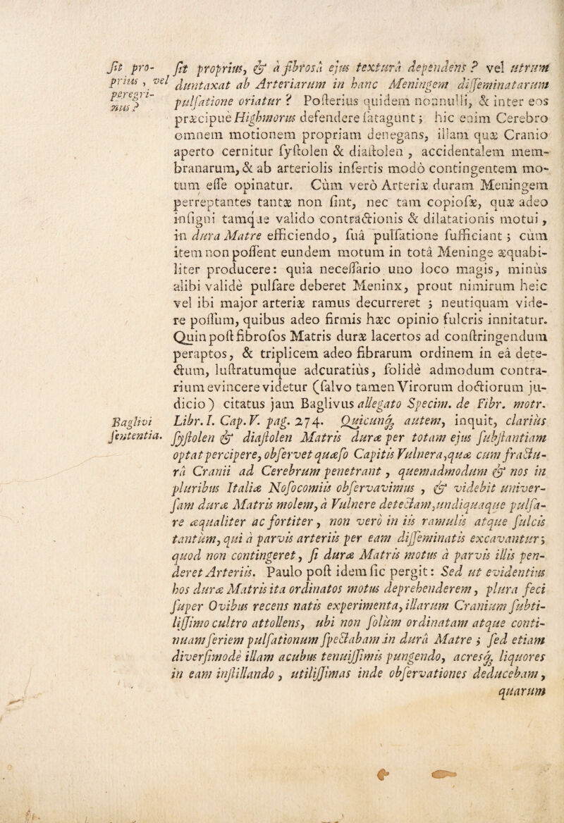 prim ,vel ^mitaxat ab Arteriarum in hanc Meningem di feminat arum r ' % pullatione oriatur r Poiterius quidem nonnulli, cc inter eos pr&cipueHighmorm defendere fiatagunt; hic enim Cerebro omnem motionem propriam denegans, illam quas Cranio aperto cernitur fyftolen & diaitolen , accidentalem mem¬ branarum, & ab arteriolis infertis modo contingentem mo¬ tum e(Te opinatur. Cum vero Arteris duram Meningem perreptantes tantas non flnt, nec tam copiofs, quas adeo infigni tamq.ie valido contracHonis & dilatationis motui, in dura Matre efficiendo, fiua pullatione fufficiant cum item non pollent eundem motum in tota Meninge aequabi¬ liter producere: quia necedario uno loco magis, minus alibi valide pulfare deberet Meninx, prout nimirum heic vel ibi major arteris ramus decurreret ; neutiquam vide¬ re podum, quibus adeo firmis haec opinio fulcris innitatur. Quin pod fibrofos Matris durs lacertos ad conftringendum peraptos, & triplicem adeo fibrarum ordinem in ea ciete- dtum, luftratumque adeuratius, folide admodum contra¬ rium evincere videtur (Talvo tamen Virorum dodtiorum ju¬ dicio) citatus jam Baglivus allegato Specim. de Fibr. motr. Baglivi Libr.I. Cap.V. pag. 274. Ouicund, autem, inquit, clarius jentent ia. Jyfiolen & diajlolen Matris dura per totam ejus fuhjlantiam optat percipere, obfevvet quafo Capitis Vulnera,qua cum fraBu- ra Cranii ad Cerebrum penetrant, quemadmodum nos in pluribus Italia Nofocomiis obfervavimus , & videbit univer- Jam dura Matris molem, a Vulnere deteBam,undiquaque pulfa¬ re aqualiter ac fortiter, non vero in iis ramulis atque fulcis tantum, qui ii parvis arteriis per eam dijfeminatis excavantur; quod non contingeret, fi dura Matris motus d parvis illis pen¬ deret Arteriis. Paulo pod idemfic pergit: Sed ut evidentius hos dura Matris ita ordinatos motus deprehenderem, plura feci fuper Ovibus recens natis experimenta, illarum Cranium fubti- lijjimo cultro attollens, ubi non folum ordinatam ato.ue conti¬ nuamferient pulfationum fpeBabam .in dura Matre i fed etiam diverfimode illam acubus tenuijfimis pungendo, acres f liquores in eam inflillando , utilijjlmas inde obfervationes deducebam, quarum