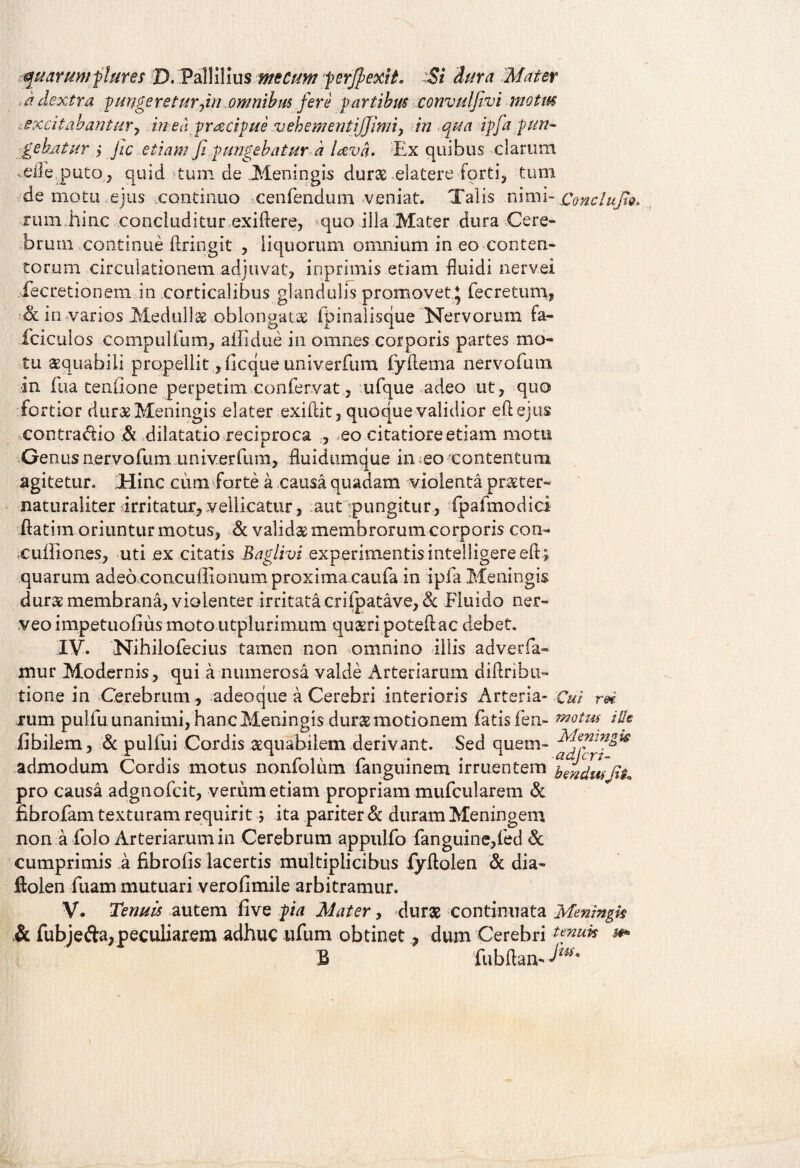 marum flares D. FalliHus me Cum perjpexit. :Si dura Mater a dextra pungeretur fn omnibus fere partibus eonvulfivi motus excitabantur, in ed pracipue vehementijjimiy in qua ipfa pun¬ gebatur y Jic etiam fi pungebatur a lava. Ex quibus clarum ,elIEputo , quid tum de Meningis durae elatere forti, tum de motu ejus continuo cenfendum veniat. Talis nimi- Conctufio. mm hinc concluditur exiftere, quo illa Mater dura Cere¬ brum continue ftringit , liquorum omnium in eo conten¬ torum circulationem adjuvat, inprimis etiam fluidi nervei fecretionem in corticalibus glandulis promovet\ fecretum, & in varios Medulli oblongata fpinaiisque Nervorum fa- fciculos compulfum, ailidue in omnes corporis partes mo¬ tu aequabili propellit, ilcque univerfum iydema nervorum in fua tenfione perpetim confervat, ufque adeo ut, quo fortior dur&Meningis elater exifiit, quoque validior eftejus contra&io & dilatatio reciproca , eo citatiore etiam motu Genus nervofum univerfum, fluidumque in eo contentum agitetur. Mine cum farte a causa quadam violenta praeter- naturaliter irritatur, vellicatur, aut pungitur, fpafmodici flatim oriuntur motus, & valida membrorum corporis con- cufliones, uti ex citatis Baglivi experimentis intelligereeft; quarum adeo concuflxonum proxima caufa in ipfa Meningis duras membrana, violenter irritata crifpatave, & Fluido ner- veoimpetuollus moto utplurimum quaeri potedac debet. IV. Nihilofecius tamen non omnino illis adverfa- mur Modernis , qui a numerosa valde Arteriarum diftrihu- tione in Cerebrum, adeoque a Cerebri interioris Arteria- Cui rei rum pulfu unanimi, hanc Meningis durae motionem fatis fen- rmtm ille Ebilem, & pulfui Cordis aequabilem derivant. Sed quem- admodum Cordis motus nonfolum fanguinem irruentem fandus pro causa adgnofcit, verum etiam propriam mufcularem & Ebrofam texturam requirit; ita pariter & duram Meningem non a folo Arteriarum in Cerebrum appulfo fanguine,fed & cumprimis a Ebrofis lacertis multiplicibus fyflolen & dia- ftolen fuam mutuari verofimile arbitramur. V. Tenuis autem Eve pia Mater, durae continuata Meningk & fubjefta, peculiarem adhuc ufum obtinet ? dum Cerebri *** B fubftan-*^*