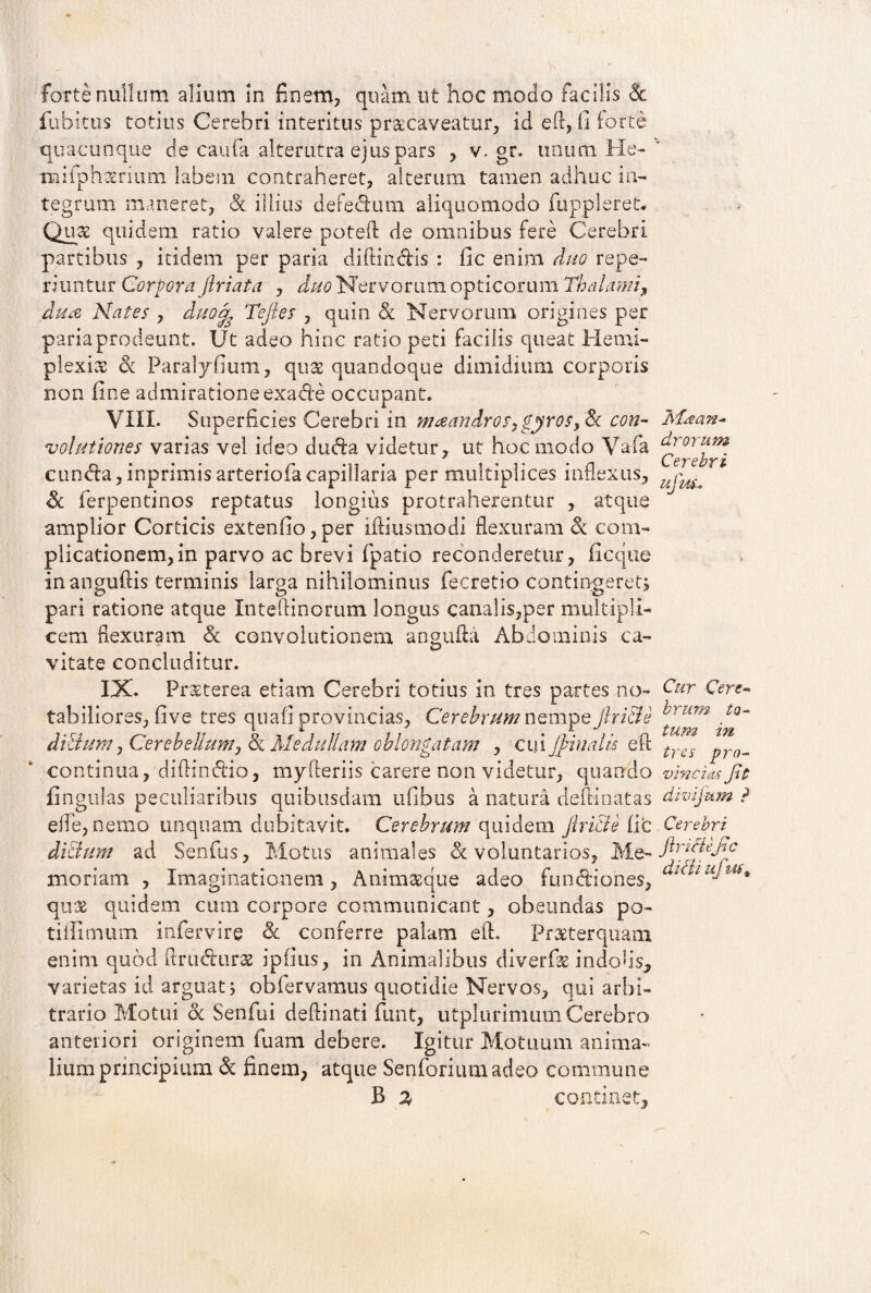 Forte nullum alium in finem, quam ut hoc modo facilis & fubitus totius Cerebri interitus praecaveatur, id eft, fi forte quacunque de caufa alterutra ejus pars , v. gr. unum He- mifphatrium labem contraheret, alterum tamen adhuc in¬ tegrum maneret, & illius defedium aliquomodo fappleret* Quae quidem ratio valere poteft de omnibus fere Cerebri partibus , itidem per paria diftm&is : fic enim duo repe- riuntur Corpora Jhriata , duo Nervorum opticorum Thalami, dua Nates , duotfe Tefies , quin St Nervorum origines per paria prodeunt. Ut adeo hinc ratio peti facilis queat Hemi- plexiat St Paralyfium, qu& quandoque dimidium corporis non fine admiratione exacte occupant. VIII. Superficies Cerebri in maeandros, gyros. St con- volationes varias vel ideo dudfa videtur, ut hoc modo Vafa cunela,inprimis arteriofacapillaria per multiplices inflexus, St ferpentinos reptatus longius protraherentur , atque amplior Corticis extenfio,per iftiusmodi flexuram St com¬ plicationem, in parvo ac brevi fpatio reconderetur, fic que in anguftis terminis larga nihilominus fecretio contingeret, pari ratione atque Inteffinorum longus canalis,per multipli¬ cem flexuram St convolutionem angufta Abdominis ca¬ vitate concluditur. IX. Prxterea etiam Cerebri totius in tres partes no¬ tabiliores, five tres quafi provincias. Cerebrum nempe flri&e di&um, Cerebellum, St Medullam oblongatam , cmjhiualis eft continua, diftindlio, myfteriis carere non videtur, quando fingulas peculiaribus quibusdam ufibus a natura deffinatas effe, nemo unquam dubitavit. Cerebrum quidem Jlri&e fic di&um ad Senfus, Motus animales «voluntarios, Me¬ moriam , Imaginationem, Animaeque adeo fundiones, quae quidem cura corpore communicant, obeundas po- tiffimum infervire St conferre palam eft. Pr&terqnam enim quod ftru&urae ipfius, in Animalibus diverfk indolis, varietas id arguat; obfervamus quotidie Nervos, qui arbi¬ trario Motui St Senfui deftinati funt, utplurimum Cerebro anteriori originem fuam debere. Igitur Motuum anima¬ lium principium St finem, atque Senforiumadeo commune B % continet. Ma>an- drorum Cerebri ufm. Cur Cere¬ brum to¬ tum in tres pro- vincias fit divijum ? Cerebri firicUjic di&i ujuf9