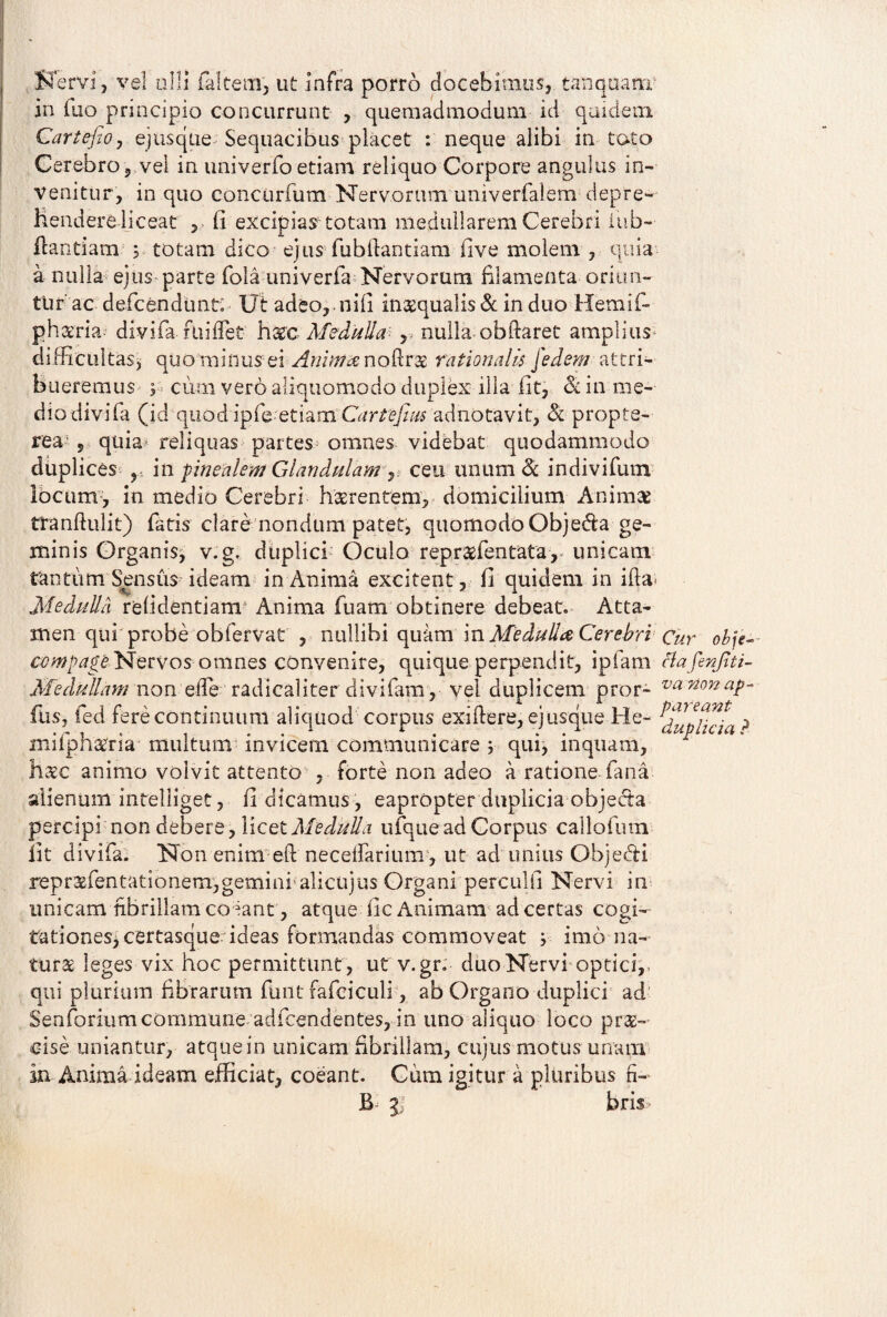 Servi, ve! olli falcem, ut infra porro docebimus, tanquam in luo principio concurrunt , quemadmodum id quidem Cartefio, ejusque Sequacibus placet : neque alibi in toto Cerebro, vel in univerfoetiam reliquo Corpore angulus in¬ venitur, in quo concurfutn Nervorum univerfalem depre- Hendere liceat , fi excipiar totam medullarem Cerebri iub- flandam 5 totam dico ejus fubilantiam five molem , quia a nulla ejus parte fola univerfa Nervorum filamenta oriun¬ tur'ac defcendunto Ut adeo, nili inaequalis & in duo Hemifi- ph aeria- divifa fuiflet haec Medulla r nulla obftaret amplius difficultas^ quo minus ei AnimeenoM^ rationalis fedem attri¬ bueremus ; cum vero aliquomodo duplex illa fit, & in me¬ dio divifa (id quod ipfe etiam Cartefim adnotavit, & propte- rea , quia^ reliquas partes omnes videbat quodammodo duplices , m fmealem Glandulam ^ ceu unum & indivifum locum, in medio Cerebri haerentem, domicilium Animae tranftulit) fatis clare nondum patet, quomodo Objefla ge¬ minis Organis, v.g, duplici Oculo repraffientata,* unicam tantum Sensus ideam in Anima excitent , fi quidem in iffia Medulla relidendam Anima Tuam obtinere debeat. Atta¬ men qui probe obfervat , nullibi quam in Medulla Cerebri Cur obje~- o^p^tNervos omnes convenire, quique perpendit, ipfam clafenfiti- Medullam non elfie radicaliter clivifam, vel duplicem pror- va nonaP~ fus, fed fere continuum aliquod corpus exillere, ejusque He- ? mifph#na multum invicem communicare y qui, inquam, haec animo volvit attento , forte non adeo a ratione fana alienum intelliget, fi dicamus , eapropter duplicia objecta percipi non debere, licet Medulla ufque ad Corpus cailofum fit divifa. Non enim eft necefiariiim, ut ad unius Objedi repraefentadonem,geminr alicujus Organi perculfi Nervi in unicam fibrillam coeant, atque fic Animam ad certas cogi- tationes,certasque ideas formandas commoveat y imo na¬ turae leges vix hoc permittunt , ut v.gr. duo Nervi optici,- qui plurium fibrarum funt fafciculi, ab Organo duplici ad' Senforiumcommune adfcendentes, in uno aliquo loco prae¬ cise uniantur, atque in unicam fibrillam, cujus motus unam in Anima ideam efficiat, coeant. Cum igitur a pluribus fi- 5; bris*