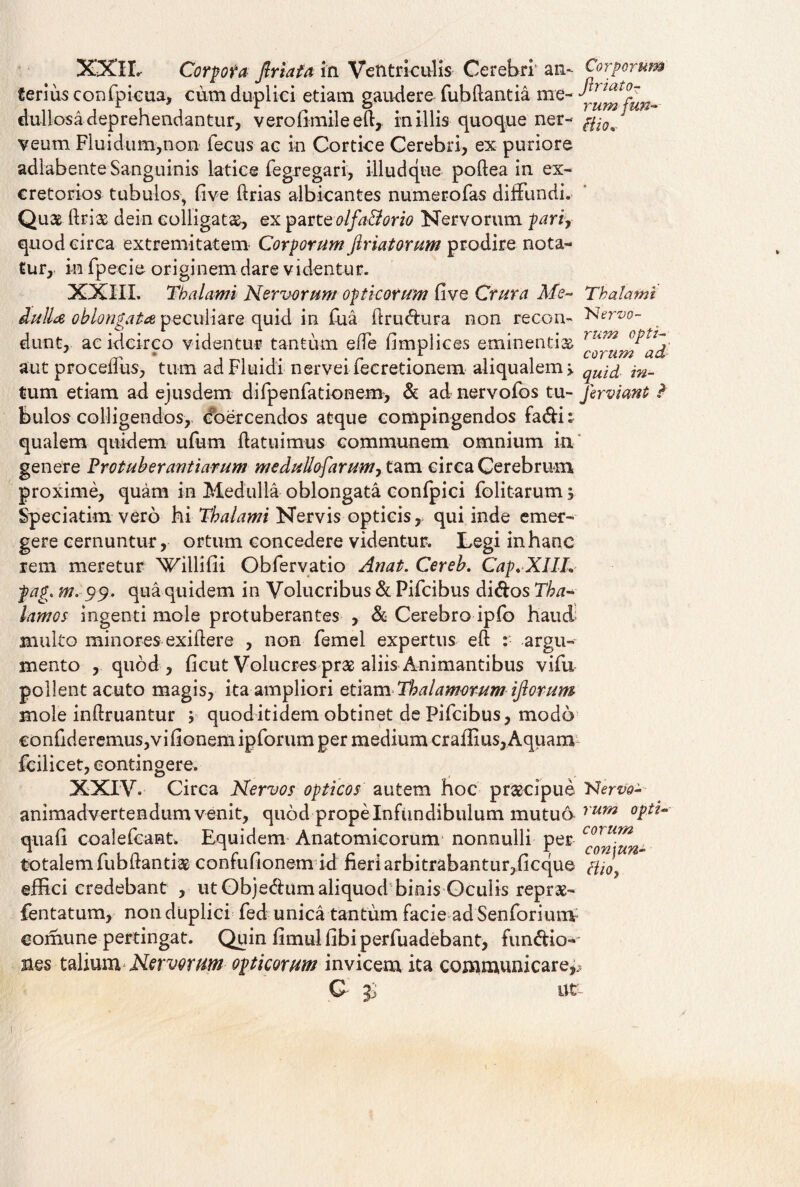 XXII. Corpora friata in Ventriculis Cerebri an- _ terius confpicua, cum duplici etiam gaudere fubliantia me- Jumfun- dullosadeprehendantur, verofimileeft, miliis quoque ner- veum Fluidum,non fecus ae in Cortice Cerebri, ex puriore adlabente Sanguinis latice fegregari, illudque podea in ex¬ cretorios tubulos, live lirias albicantes numerofas diffundi. Quae driae dein colligata, ex parteolfa&orio Nervorum parir quod circa extremitatem Corporum firiatorum prodire nota¬ tur, in fpeeie originem dare videntur. XXIII. Thalami Nervorum opticorum live Crura Me- Thalami dulla oblongata, peculiare quid in fua drudura non recon- Nervo- dunt, ac idcirco videntur tantum ede limplices eminentis aut procefTus, tum ad Fluidi nervei fecretionem aliqualem, tum etiam ad ejusdem difpenfationem, & ad nervofos tu- fer viant ? bulos colligendos, coercendos atque compingendos fadi: qualem quidem ufum datuimus communem omnium in genere Prot uber antiarum meduUofarum0 tam circa Cerebrum proxime, quam in Medulla oblongata conlpici folitarum; Speciatim vero hi Thalami Nervis opticis, qui inde emer¬ gere cernuntur, ortum concedere videntur. Legi in hanc rem meretur \Tillifii Obfervatio Anat. Cereb. Cap.XIIL pag. m. 99. qua quidem in Volucribus & Pifcibus didos Tha¬ lamos ingenti mole protuberantes , & Cerebro ipfo haud multo minores exidere , non femel expertus ed : argu¬ mento , quod, licut Volucres prae aliis Animantibus vifu pollent acuto magis, ita ampliori etiam Thalamorum iflorum mole indruantur y quod itidem obtinet de Pifcibus, modo €onfideremus,vilionem ipforum per medium craffius, Aquam fcilicet, contingere. XXIV. Circa Nervos opticos autem hoc praecipue Nervo- animadvertendum venit, quod prope Infundibulum mutuo rum °Pt^ quali coalefcant. Equidem Anatomicorum nonnulli per corurn totalem fubdantiae confuftonem id fieri arbitrabantur,ficque effici credebant , ut Objedum aliquod binis Gcuiis reprae- fentatum, nondtiplici fed unica tantum facie adSenforium comune pertingat. Quin fimul libi perfuadebant, fundio- sies taliumNervorum opticorum invicem ita communicare^ G- Zj ut