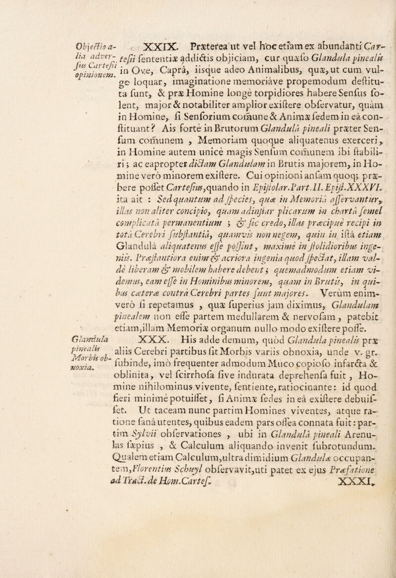 Objectio a- r XXIX. Pr®tereaut vel hoc etiam ex abundanti Car- ha adver- tefa fent-enti® addictis objiciam, cur qu®fo Glandula pinealis iZHfllm Ove, Capra, iisque adeo Animalibus, quse, ut cum vul- ge loquar, imaginatione memonave propemodum deiutu¬ ta fiunt,, & pr® Homine longe torpidiores habere Senfus fio- lent, major & notabiliter amplior exiftere obfiervatur, quam in Homine,, ii Sen fori uni comune & Anim® fiedem in ea con- ftituant ? Ais forte in Erutorum Glandula pineali praeter Sen- fum comunem ,. Memoriam quoque aliquatenus exerceri in Homine autem unice magis Senium comunem ibi fitabili- ri ac eapropter di&am Glandulam in Brutis majorem, in Ho¬ mine vero minorem exiftere. Cui opinioni anfiam quoq;. prae¬ bere pollet Cartefim,quando in Epijblar.Part,II. Epijl.XXXVL- ita ait : Sed quantum ad Jpe cies, qua iri Memoria a /fervant ury illas non aliter concipio, quam adinjiar plicarum in charta femel complicata permanentium ; & fic credo, illas praecipue recipi m tot a Cerebri fuhjlantia, quamvis non negem, quin in i ita etiam Glandula aliquatenus ejje pojjint, maxime in ftolidioribm inge¬ niis. Prajlantiora enim fft’ acriora ingenia quodJjetiat, illam val¬ de liberam & mobilem habere debent > oLuemadmodum etiam vi¬ demus, eam ejje in Hominibus minor em, quam in Brutis, in qui¬ bus c&teres contra Cerebri partes junt majores* Verum enim- vero fi repetamus , qu® fiup erius jam diximus. Glandulam pinealem non effie partem medullarem & nervofiam , patebit etiam,illam Memori® organum nullo modo exiftere pofte. XXX. His adde demum, quod Glandula pinealis prae aliis Cerebri partibus iit Morbis variis obnoxia, unde v. gr. fubinde, imb irequenter admodum Muco copiofio infarsa 3c oblinita, vel ftcirrhofia five indurata deprehenfta fuit, Ho¬ mine nihilominus vivente, fentiente, ratiocinante: id quod fieri minimepotuilfet, fi Anim® fedes in ea exiftere debuil¬ le t, Ut taceam nunc partim Homines viventes, atque ra¬ tione fana utentes, quibus eadem pars olfiea connata fuit: par¬ tim Sylvii ohfiervationes , ubi in Glandula pineali Arenu¬ las f®pius , ql Calculum aliquando invenit fiubrotundum. Qualem etiam Calculum,ultra dimidium Glandula occupan¬ te m,Florentius Schuyl obfervavit,uti patet ex ejus Praefatione. ad TraEi.de ITom. Cartejl XXXI * Glandula pinealis Morbis ob¬ noxia.