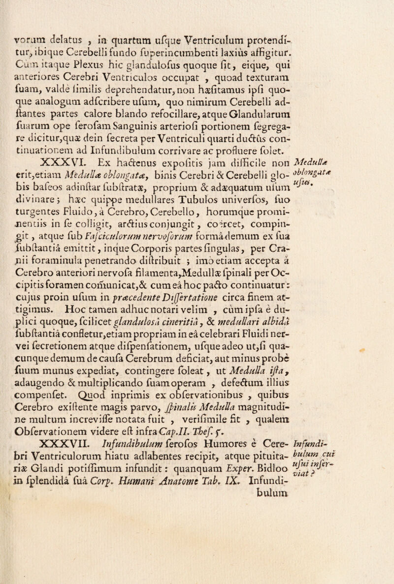 tur, ibique Cerebelli fundo fuperincumbenti laxius affigitur. Cum itaque Plexus hic glandutofus quoque fit, eique, qui anteriores Cerebri Ventriculos occupat , quoad texturam fuam, valde fimilis deprehendatur, non haefitatnus ipfi quo¬ que analogum adfcribere ufum, quo nimirum Cerebelli ad¬ itantes partes calore blando refocillare, atque Glandularum fixarum ope ferofam Sanguinis arteriofi portionem fegrega- re dicitur,quae dein fecreta per Ventriculi quarti dudus con¬ tinuationem ad Infundibulum corrivare ac profluere folet. XXXVI- Ex ha denus expolitis jam difficile non erit,etiam Medulla oblongatay binis Cerebri & Cerebelli glo¬ bis bafeos adindar fubdratae, proprium &: adaequatum ufum divinares hac quippe medullares Tubulos univerfos, luo turgentes Fluido, a Cerebro, Cerebello, horumque promi¬ nentiis in fe colligit, ardius conjungit , coercet, compin¬ git , atque fub Fafciculorum nervoforum formademum ex fua fu b dant ia emittit, inqtie Corporis partes fin gulas, per Cra¬ nii foraminula penetrando didribuit ; imo edam accepta a Cerebro anteriori nervofa filamen ta,Medullae fpinali per Oc¬ cipitis foramenconmnicat,& cumeahocpado continuatur : cujus proin ufum in praecedente Differtatione circa finem at¬ tigimus. Hoc tamen adhuc notari velim , cumipfa e du¬ plici quoque, Ccilicet glandulosa cineritia , & medullari albida fubdantia confletur,etiam propriam in ea celebrari Fluidi ner- vei fecretionem atque difpenfationem, ufque adeo ut,fi qua¬ cunque demum de caufa Cerebrum deficiat, aut minus probe fuum munus expediat, contingere (oleat, ut Medulla ijla, adaugendo & multiplicando fuam operam , defedum illius compenfet. Quod inprimis ex obfervationibus , quibus Cerebro exidente magis parvo, Jpinalis Medulla magnitudi¬ ne multum increvifle notata fuit , verifimile fit , qualem Obfervationem videre ed infra Cap.IL Tbef. f. XXXVII. Infundibulum ferofos Humores e Cere¬ bri Ventriculorum hiatu adlabentes recipit, atque pituita¬ riae Glandi potiffimum infundit: quanquam Exper. Bidloo in fplendida fua Corp. Humani An atome Tab, IX. Infundi¬ bulum Medulla oblongata ufm. bulum cui ufuiinfer- viat ?