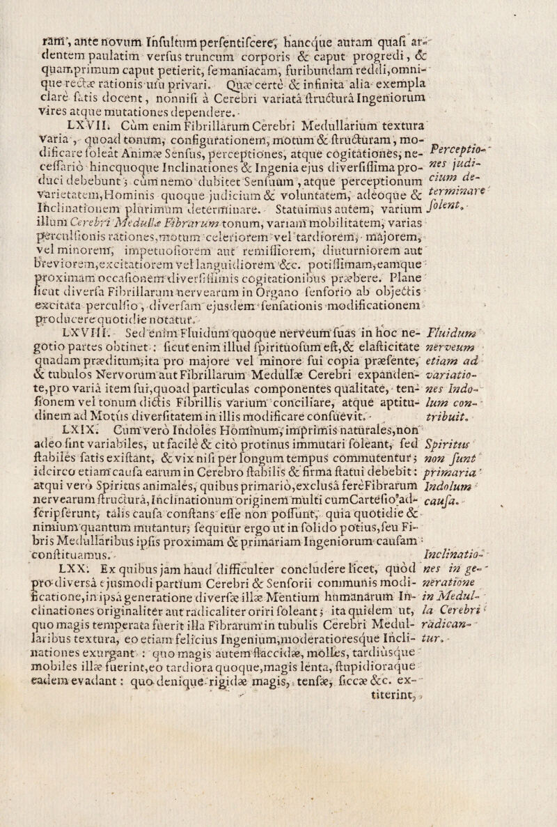 rattr, ante novum InfultiimperfentiTcere', hancque auramquafi ar« dentem pauiatim verfuS truncum corporis & capnt progredi, Sc quamprimum caput petierit, fe maniacam, furibundam reddi,omni- que recl.se rationis ufu privari. Qua? certe & infinita alia exempla clare fatis docent, nonnift a Cerebri variata tlru6lura Ingeniorum Vires atque mutationes dependere.- LX VII. Cum enim Fibrillarum Cerebri Medullarium textura Varia , quoad tonum, configurationem, motum & ftrudhiram, mo- dificare fioleat Animae Senfus, perceptiones, atque cogitationes; ne- Perceptio* cellario hincqiioque Inclinationes & Ingenia ejus diverfillimapro- ms jitd*- duci debebunt; cum nemo dubitet Senfuum , atque perceptionum cmm_ “s~ vurietatein,Hominis quoque judicium & voluntatem, adeoque & termzncne Inclinationem plurimum determinare. Statuimus autem, varium ■ illum Cerebri Medulla Fibrarum tonum, variani mobilitatem, varias p-erculfioiiis rationes,motum celeriorem vel tardiorem, - majorem, vel minorem, iiiipfctuofiorCm aut remiliiorem, diuturniorem aut breviorem,excitatiorem vel languidiorem'^c. poti bimam, eamque proximam occafionem-diverfiiiirnis cogitationibus praebere. Plane liciit aiverfa Fibriilarimi nervearumin Organo fenforio ab obje6Jcis ex-citaf a perculit o , diverfam ejusdemffienfationis modificationem pro duce re quot i die notatur; L-XVIIL. Sed enim Fluidum qubque nerveumfuas in hoc ne- Fluidum gotio partes obtinet : ficut enim illud fpiritu6fumeft,& elafticitate yierveum quadam praeditunipta pro majore vel minore fui copia prasfente, etiam ad & tubulos Nervorum aut Fibrillarum Medullae Cerebri expanden- variatio- te,pro varia item fui,quoad particulas componentes qualitate, ten- nes indo- fibnem vel tonum diftis Fibrillis varium conciliare, atque aptitu- lum con- din em ad Motus diverfitatetti in illis modificare confuevit, • tribuito LXIX. Cum vero Indoles Hominum,imprimis naturales,non adeo lint variabiles, ut facile & cito protinus immutari foleant,; fed Spiritus flabiles fatis exiftant, & vixnifi per longum tempus commutentur; non funt idcirco etiam'caufa earum in Cerebro (labilis & firma flatui debebit: prhnaria ! atqui vero Spiritus animales, quibus primario,exclusa fereFibrarum Jndolum nervearum (Iruciura, Inclinationum originem multi cumCartefio^ad*- caufa. fcripferunt, talis caufa conflans elfe non poliunt, quia quotidie & nimiunvquantum mutantur; fequitur ergo ut in fblido potius,feu Fi¬ bris Medullaribus i piis proximam & primariam Ingeniorum caufam ; conhituamus; Inclinatio- LXX; Ex quibus jam haud difficulter concludere licet, quod nes in ge~ - prev diversa e jusmodi partium Cerebri & Senforii communis modi- neratione ficatione,in ipsa generatione diverfae illae. Mentium humanarum In- in Medul- clinationes originaliter aut radicaliter oriri foleant; ita quidem ut, la Cerebri quo magis temperata fuerit illa Fibrarumdn tubulis Cerebri Medul- radicari- laribus textura, eo etiam felicius Ingenium,moderatioresque Ihcli- tur* nationes exurgant : quo magis autem flaccida, molles, tardiusque mobiles illae fuerint,eo tardiora quoque,magis lenta, flupidioraque eadem evadant; qua denique- rigida magis,, tenfae, ficcae &c. ex-  titerint, *