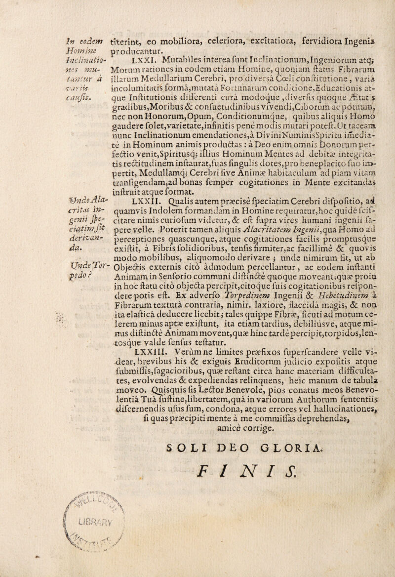 In eodem Homine Inclinatio¬ nes mu¬ tantur d ■■variis cautis» VndeAla- critas in¬ genii fpe- ciatirnJit derivan¬ da. Xfnde Tor¬ pedo ? P' '•* •;4 titerint, eo mobiliora, celeriora, excitatiora, fervidiora Ingenia producantur. LXXI. Mutabiles intereafunt Inclinationum,Ingeniorum atqi Morum rationes in eodem etiam Homine, quoniam flatus Fibrarum illarum Medullarium Cerebri, pro diversa Coeli conftitutione , varia incolumitatis forma,mutata Fortunaram conditione,Educationis at¬ que Inftitutionis differenti cura modoque ,divertis quoque Altatis gradibus,Moribus & confuetudinibus vivendi,Ciborum ac potuum, nec non Honorum, Opum, Conditionumque, quibus aliquis Homo gaudere folet,varietate,infinitis pene modis mutari potdt.Ut taceam nunc Inclinationum emendationes,a DiyiniKuminisSpiritu imedia- te in Hominum animis producas : a Deo enim omnis Donorum per- fe6tio venit,Spiritusqj iliius Hominum Mentes ad debita?, integrita¬ tis recfitudineminftaurat,fuas lingulis dotes,pro beneplacito fuo im¬ pertit, Medullamqj Cerebri live Animae habitaculum ad piam vitam tranfigendam,ad bonas femper cogitationes in Mente excitandas iaflmit atque format. LXXII. Qualis autem praecise fpeciatim Cerebri difpofitio, ad quamvis Indolem formandam in Homine requiratur,hoc quide fcif- citare nimis curiofum videtur, 8c efl fupra vires humani ingenii fa- pere velle. Poterit tamen aliquis Alacritatem Ingenii,qua Homo ad perceptiones quascunque, atque cogitationes facilis promptusque exiftit, a Fibris folidioribus, tenlis firmiter,ac facillime & quovis modo mobilibus, aliquomodo derivare 5 unde nimirum fit, ut ab Obje&is externis cito admodum percellantur, ac eodem inflanti Animam in Senforio communi diffinde quoque moveantjqua? proia in hoc flatu cito objedla percipit,citoque luis cogitationibus refipon- dere potis efl. Ex adverfo Torpedinem Ingenii & Hebetudinem k Fibrarum textura contraria, nimir. laxiore, flaccida magis, & non ita elaft ica deducere licebit j tales quippe Fibra?, ficuti ad motum ce¬ lerem minus apta? exilfunt, ita etiam tardius, debiliusve, atque mi¬ nus diftinde Animam movent,quae hinc tarde percipit,torpidos,len¬ tos que valde fenfus tellatur. LXXIII. Verum ne limites praefixos fuperfcandere velle vi¬ dear, brevibus his & exiguis Eruditorum judicio expolitis atque fubmiffis,tagacioribus, quae reflant circa hanc materiam difficulta¬ tes, evolvendas & expediendas relinquens, heic manum de tabula moveo. Quisquis fis Ledor Benevole, pios conatus meos Benevo¬ lentia Tua fuftine,libertatem,qua in variorum Authorum fententiis difcernendis ufus fum, condona, atque errores vel hallucinationes, fi quas praecipiti mente a me commiflas deprehendas, amice corrige. SOLI DEO GLORIA. FINIS. AapO-' * •: ■' \ J ' >5 rA UtiRARV i.X \y- ■ rr\ '■ -■ ^ . t1 ■