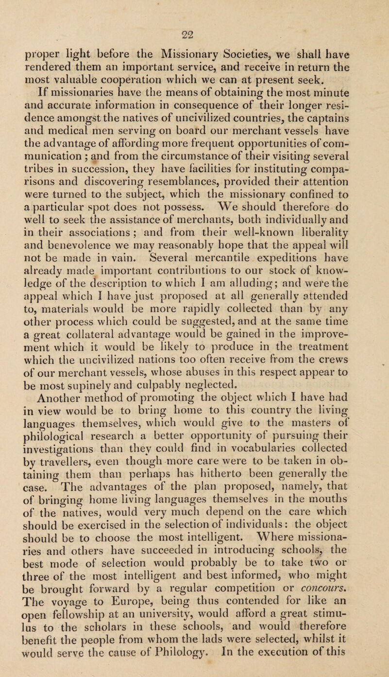 proper light before the Missionary Societies, we shall have rendered them an important service, and receive in return the most valuable cooperation which we can at present seek. If missionaries have the means of obtaining the most minute and accurate information in consequence of their longer resi¬ dence amongst the natives of uncivilized countries, the captains and medical men serving on board our merchant vessels have the advantage of affording more frequent opportunities of com¬ munication ; and from the circumstance of their visiting several tribes in succession, they have facilities for instituting compa¬ risons and discovering resemblances, provided their attention were turned to the subject, which the missionary confined to a particular spot does not possess. We should therefore do well to seek the assistance of merchants, both individually and in their associations ; and from their well-known liberality and benevolence we may reasonably hope that the appeal will not be made in vain. Several mercantile expeditions have already made important contributions to our stock of know¬ ledge of the description to which I am alluding; and were the appeal which I have just proposed at all generally attended to, materials would be more rapidly collected than by any other process which could be suggested, and at the same time a great collateral advantage would be gained in the improve¬ ment which it would be likely to produce in the treatment which the uncivilized nations too often receive from the crews of our merchant vessels, whose abuses in this respect appear to be most supinely and culpably neglected. Another method of promoting the object which I have had in view would be to bring home to this country the living languages themselves, which would give to the masters of philological research a better opportunity of pursuing their investigations than they could find in vocabularies collected by travellers, even though more care were to be taken in ob¬ taining them than perhaps has hitherto been generally the case. The advantages of the plan proposed, namely, that of bringing home living languages themselves in the mouths of the natives, would very much depend on the care which should be exercised in the selection of individuals : the object should be to choose the most intelligent. Where missiona¬ ries and others have succeeded in introducing schools, the best mode of selection would probably be to take two or three of the most intelligent and best informed, who might be brought forward by a regular competition or concours. The voyage to Europe, being thus contended for like an open fellowship at an university, would afford a great stimu¬ lus to the scholars in these schools, and would therefore benefit the people from whom the lads were selected, whilst it would serve the cause of Philology. In the execution of this