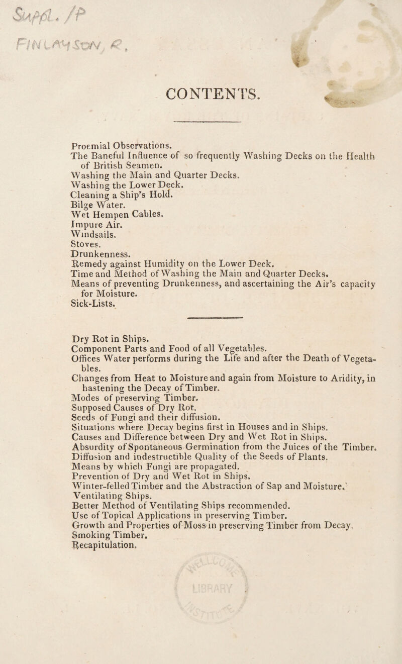 CONTENTS. .Sov C Proemial Observations. The Baneful Influence of so frequently Washing Decks on the Health of British Seamen. Washing the Main and Quarter Decks. Washing the Lower Deck. Cleaning a Ship’s Hold. Bilge Water. Wet Hempen Cables. Impure Air. Windsails. Stoves. Drunkenness. Remedy against Humidity on the Lower Deck. Time and Method of Washing the Main and Quarter Decks. Means of preventing Drunkenness, and ascertaining the Air’s capacity for Moisture. Sick-Lists. Dry Rot in Ships. Component Parts and Food of all Vegetables. Offices Water performs during the Life and after the Death of Vegeta¬ bles. Changes from Heat to Moisture and again from Moisture to Aridity, in hastening the Decay of Timber. Modes of preserving Timber. Supposed Causes of Dry Rot. Seeds of Fungi and their diffusion. Situations where Decay begins first in Houses and in Ships. Causes and Difference between Dry and Wet Rot in Ships. Absurdity of Spontaneous Germination from the Juices of the Timber. Diffusion and indestructible Quality of the Seeds of Plants. Means by which Fungi are propagated. Prevention of Dry and Wet Rot in Ships. Winter-felled Timber and the Abstraction of Sap and Moisture.' Ventilating Ships. Better Method of Ventilating Ships recommended. Use of Topical Applications in preserving Timber. Growth and Properties of Moss in preserving Timber from Decay. Smoking Timber. Recapitulation.