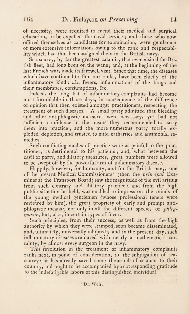of necessity, were required to mend their medical and surgical education, or be expelled the naval service •, and those who now offered themselves as candidates for examination, were gentlemen of more extensive information, owing to the rank and respectabi¬ lity which had thus been assigned them in the British navy. Sea-scurvy, by far the greatest calamity that ever visited the Bri¬ tish fleet, had long been on the wane; and, at the beginning of the last French war, made its farewell visit. Since that time, the diseases which have continued to thin our ranks, have been chiefly of the inflammatory kind : viz. fevers, inflammations of the lungs and their membranes, consumptions, &c. Indeed, the long list of inflammatory complaints had become most formidable in those days, in consequence of the difference of opinion that then existed amongst practitioners, respecting the treatment of such diseases. A small party admitted that bleeding and other antiphlogistic measures were necessary, yet had not sufficient confidence in the means they recommended to carry them into practice; and the more numerous party totally ex¬ ploded depletion, and trusted to mild cathartics and antimonial re¬ medies. Such conflicting modes of practice were as painful to the prac¬ titioner, as detrimental to his patients ; and, what between the cavil of party, and dilatory measures, great numbers were allowed to be swept off by the powerful arm of inflammatory disease. Happily, however, for humanity, and for the British navy, one of the present Medical Commissioners1 (then the 'principal Exa¬ miner at the Transport Board) saw the magnitude of the evil arising from such contrary and dilatory practice ; and from the high public situation he held, was enabled to impress on the minds of the young medical gentlemen (whose professional tenets were reviewed by him), the great propriety of early and prompt anti¬ phlogistic means; not only in all the different species of phleg- masice, but, also, in certain types of fever. Such principles, from their success, as well as from the high authority by which they were stamped, soon became disseminated, and, ultimately, universally adopted ; and in the present day, such inflammatory diseases are cured with nearly a mathematical cer¬ tainty, by almost every surgeon in the navy. This revolution in the treatment of inflammatory complaints ranks next, in point of consideration, to the subjugation of sea- scurvy ; it has already saved some thousands of seamen to their country, and ought to be accompanied by a corresponding gratitude to the indefatigable labors of this distinguished individual. • Dr. Weir,