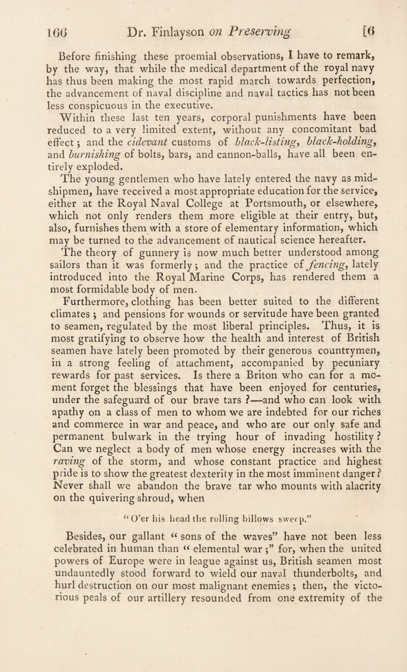 Before finishing these proemial observations, I have to remark, by the way, that while the medical department of the royal navy has thus been making the most rapid march towards perfection, the advancement of naval discipline and naval tactics has not been less conspicuous in the executive. Within these last ten years, corporal punishments have been reduced to a very limited extent, without any concomitant bad effect *, and the cidevant customs of black-listing, black-holding, and burnishing of bolts, bars, and cannon-balls, have all been en¬ tirely exploded. The young gentlemen who have lately entered the navy as mid¬ shipmen, have received a most appropriate education for the service, either at the Royal Naval College at Portsmouth, or elsewhere, which not only renders them more eligible at their entry, but, also, furnishes them with a store of elementary information, which may be turned to the advancement of nautical science hereafter. The theory of gunnery is now much better understood among sailors than it was formerly; and the practice of fencing, lately introduced into the Royal Marine Corps, has rendered them a most formidable body of men. Furthermore, clothing has been better suited to the different climates ; and pensions for wounds or servitude have been granted to seamen, regulated by the most liberal principles. Thus, it is most gratifying to observe how the health and interest of British seamen have lately been promoted by their generous countrymen, in a strong feeling of attachment, accompanied by pecuniary rewards for past services. Is there a Briton who can for a mo¬ ment forget the blessings that have been enjoyed for centuries, under the safeguard of our brave tars -and who can look with apathy on a class of men to whom we are indebted for our riches and commerce in war and peace, and who are our only safe and permanent bulwark in the trying hour of invading hostility ? Can we neglect a body of men whose energy increases with the raving of the storm, and whose constant practice and highest pride is to show the greatest dexterity in the most imminent danger? Never shall we abandon the brave tar who mounts with alacrity on the quivering shroud, when “O’er his head the rolling billows sweep.” Besides, our gallant “ sons of the waves” have not been less celebrated in human than u elemental war for, when the united powers of Europe were in league against us, British seamen most undauntedly stood forward to wield our naval thunderbolts, and hurl destruction on our most malignant enemies ; then, the victo¬ rious peals of our artillery resounded from one extremity of the