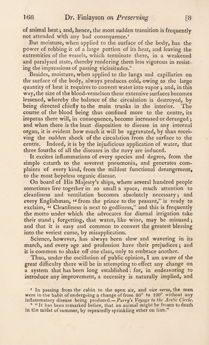 of animal heat; and, hence, the most sudden transition is frequently not attended with any bad consequence.1 But moisture, when applied to the surface of the body, has the power of robbing it of a large portion of its heat, and leaving the extremities of the vessels, which terminate there, in a weakened and paralysed state, thereby rendering them less vigorous in resist¬ ing the impressions of passing vicissitudes/ Besides, moisture, when applied to the lungs and capillaries on the surface of the body, always produces cold, owing to the large quantity of heat it requires to convert water into vapor ; and, in this way, the size of the blood-vesselson these extensive surfaces becomes lessened, whereby the balance of the circulation is destroyed, by being directed chiefly to the main trunks in the interior. The course of the blood being thus confined more to the centre, its impetus there will, in consequence, become increased or deranged ; and when there is the least disposition to disease in any internal organ, it is evident how much it will be aggravated, by thus recei¬ ving the sudden shock of the circulation from the surface to the centre. Indeed, it is by the injudicious application of water, that three fourths of all the diseases in the navy are induced. It excites inflammations of every species and degree, from the simple catarrh to the severest pneumonia, and generates com¬ plaints of every kind, from the mildest functional derangement, to the most hopeless organic disease. On board of His Majesty’s ships, where several hundred people sometimes live together in so small a space, much attention to cleanliness and ventilation becomes absolutely necessary *, and every Englishman, “from the prince to the peasant,” is ready to exclaim, “ Cleanliness is next to godliness,” and this is frequently the motto under which the advocates for diurnal irrigation take their stand •, forgetting, that water, like wine, may be misused; and that it is easy and common to convert the greatest blessing into the veriest curse, by misapplication. Science, however, has always been slow and wavering in its march, and every age and profession have their prejudices *, and it is common to shake off one class, only to embrace another. Thus, under the oscillation of public opinion, I am aware of the great difficulty there will be in attempting to effect any change on a system that has been long established: for, in endeavoring to introduce any improvement, a necessity is naturally implied, and 1 In passing from the cabin to the open air, and vice versa, the men were in the habit of undergoing a change of from 80° to 120° without any inflammatory disease being produced.—Parry’s Voyage to the Arctic Circle. a “It has been remarked before, that an animal might be frozen to death in the midst of summer, by repeatedly sprinkling ether on him.”