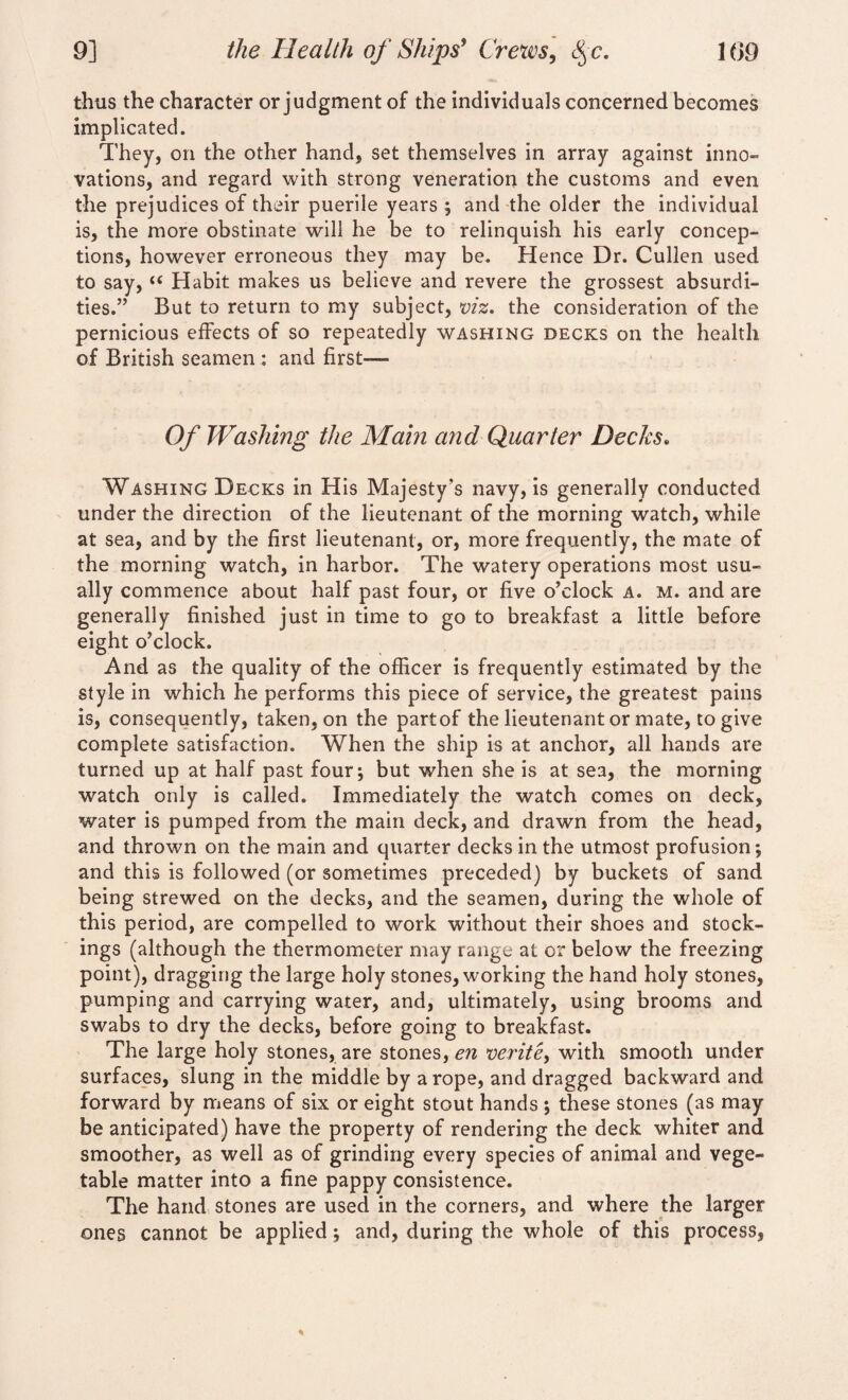 thus the character or judgment of the individuals concerned becomes implicated. They, on the other hand, set themselves in array against inno¬ vations, and regard with strong veneration the customs and even the prejudices of their puerile years ; and the older the individual is, the more obstinate will he be to relinquish his early concep¬ tions, however erroneous they may be. Hence Dr. Cullen used to say, u Habit makes us believe and revere the grossest absurdi¬ ties.” But to return to my subject, viz, the consideration of the pernicious effects of so repeatedly washing decks on the health of British seamen : and first— Of Washing the Main and Quarter Decks. Washing Decks in His Majesty's navy, is generally conducted under the direction of the lieutenant of the morning watch, while at sea, and by the first lieutenant, or, more frequently, the mate of the morning watch, in harbor. The watery operations most usu¬ ally commence about half past four, or five o’clock a. m. and are generally finished just in time to go to breakfast a little before eight o’clock. And as the quality of the officer is frequently estimated by the style in which he performs this piece of service, the greatest pains is, consequently, taken, on the partof the lieutenant or mate, to give complete satisfaction. When the ship is at anchor, all hands are turned up at half past four; but when she is at sea, the morning watch only is called. Immediately the watch comes on deck, water is pumped from the main deck, and drawn from the head, and thrown on the main and quarter decks in the utmost profusion; and this is followed (or sometimes preceded) by buckets of sand being strewed on the decks, and the seamen, during the whole of this period, are compelled to work without their shoes and stock¬ ings (although the thermometer may range at or below the freezing point), dragging the large holy stones, working the hand holy stones, pumping and carrying water, and, ultimately, using brooms and swabs to dry the decks, before going to breakfast. The large holy stones, are stones, en verite, with smooth under surfaces, slung in the middle by a rope, and dragged backward and forward by means of six or eight stout hands ; these stones (as may be anticipated) have the property of rendering the deck whiter and smoother, as well as of grinding every species of animal and vege¬ table matter into a fine pappy consistence. The hand stones are used in the corners, and where the larger ones cannot be applied; and, during the whole of this process,