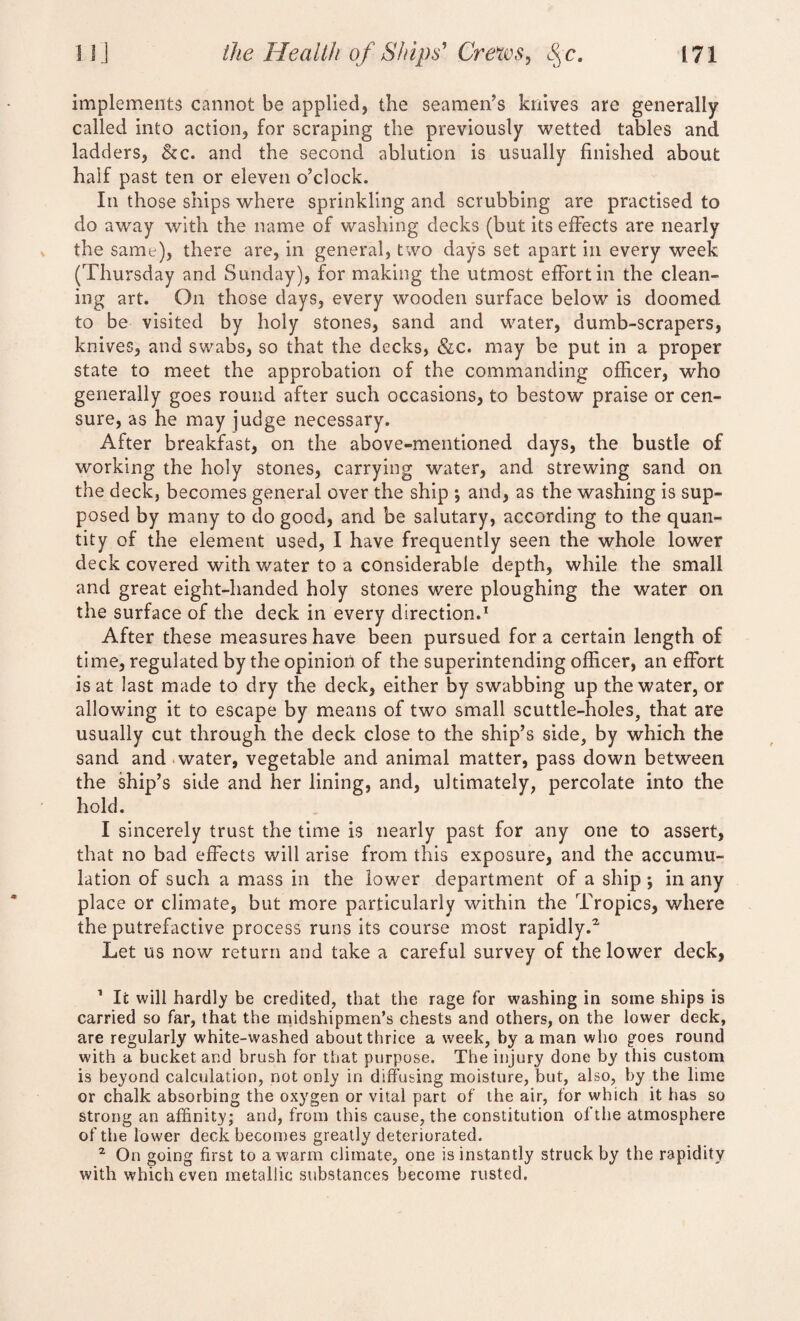 implements cannot be applied, the seamen’s knives are generally called into action, for scraping the previously wetted tables and ladders, &c. and the second ablution is usually finished about half past ten or eleven o’clock. In those ships where sprinkling and scrubbing are practised to do away with the name of washing decks (but its effects are nearly the same), there are, in general, two days set apart in every week (Thursday and Sunday), for making the utmost effort in the clean¬ ing art. On those days, every wooden surface below is doomed to be visited by holy stones, sand and water, dumb-scrapers, knives, and swabs, so that the decks, &c. may be put in a proper state to meet the approbation of the commanding officer, who generally goes round after such occasions, to bestow praise or cen¬ sure, as he may judge necessary. After breakfast, on the above-mentioned days, the bustle of working the holy stones, carrying water, and strewing sand on the deck, becomes general over the ship *, and, as the washing is sup¬ posed by many to do good, and be salutary, according to the quan¬ tity of the element used, I have frequently seen the whole lower deck covered with water to a considerable depth, while the small and great eight-handed holy stones were ploughing the water on the surface of the deck in every direction.1 2 After these measures have been pursued fora certain length of time, regulated by the opinion of the superintending officer, an effort is at last made to dry the deck, either by swabbing up the water, or allowing it to escape by means of two small scuttle-holes, that are usually cut through the deck close to the ship’s side, by which the sand and water, vegetable and animal matter, pass down between the ship’s side and her lining, and, ultimately, percolate into the hold. I sincerely trust the time is nearly past for any one to assert, that no bad effects will arise from this exposure, and the accumu¬ lation of such a mass in the lower department of a ship ; in any place or climate, but more particularly within the Tropics, where the putrefactive process runs its course most rapidly.2. Let us now return and take a careful survey of the lower deck, 1 It will hardly be credited, that the rage for washing in some ships is carried so far, that the midshipmen’s chests and others, on the lower deck, are regularly white-washed about thrice a week, by a man who goes round with a bucket and brush for that purpose. The injury done by this custom is beyond calculation, not only in diffusing moisture, but, also, by the lime or chalk absorbing the oxygen or vital part of the air, for which it has so strong an affinity; and, from this cause, the constitution of the atmosphere of the lower deck becomes greatly deteriorated. 2 On going first to a warm climate, one is instantly struck by the rapidity with which even metallic substances become rusted.