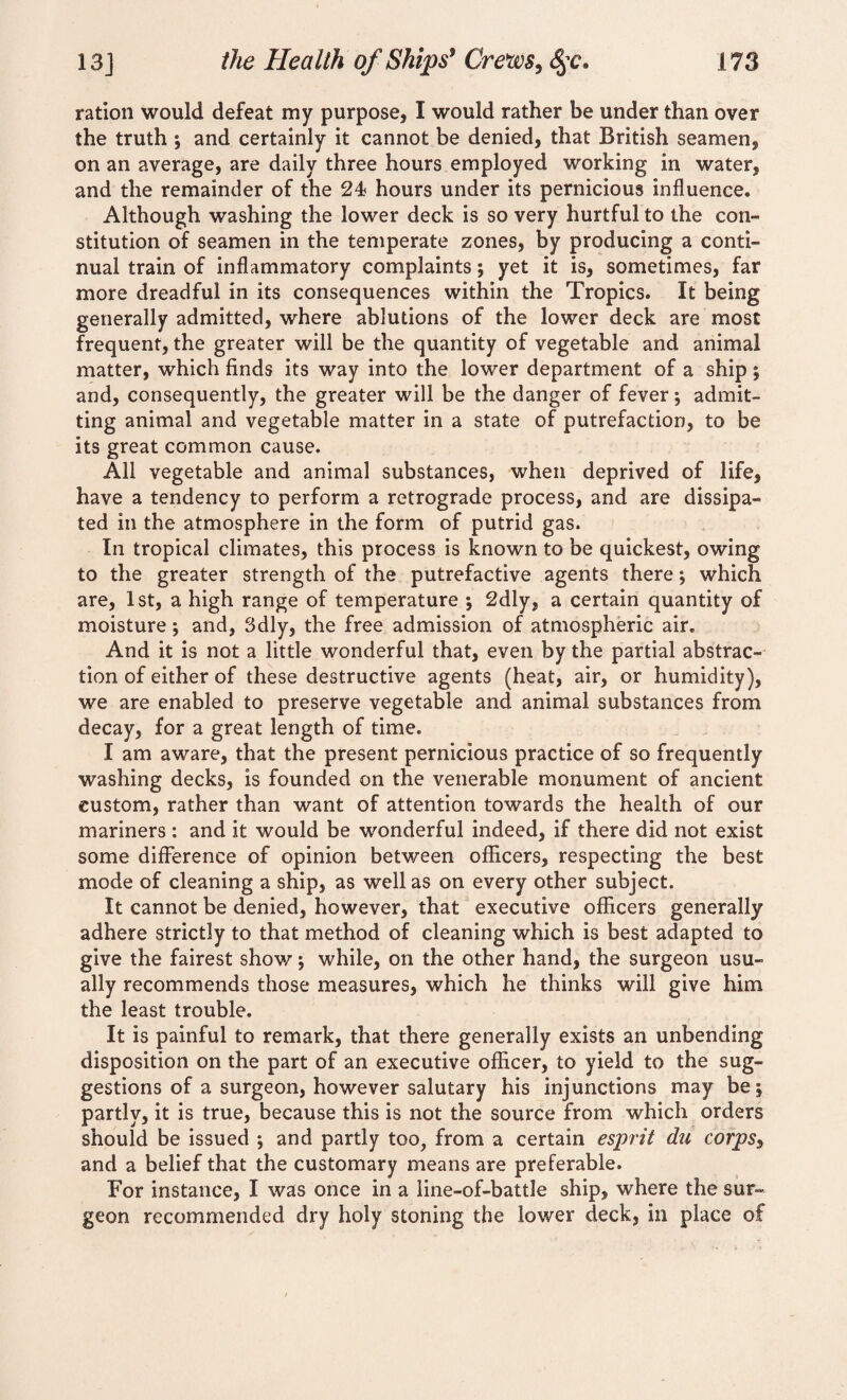 ration would defeat my purpose, I would rather be under than over the truth ; and certainly it cannot be denied, that British seamen, on an average, are daily three hours employed working in water, and the remainder of the 24? hours under its pernicious influence. Although washing the lower deck is so very hurtful to the con¬ stitution of seamen in the temperate zones, by producing a conti¬ nual train of inflammatory complaints; yet it is, sometimes, far more dreadful in its consequences within the Tropics. It being generally admitted, where ablutions of the lower deck are most frequent, the greater will be the quantity of vegetable and animal matter, which finds its way into the lower department of a ship \ and, consequently, the greater will be the danger of fever; admit¬ ting animal and vegetable matter in a state of putrefaction, to be its great common cause. All vegetable and animal substances, when deprived of life, have a tendency to perform a retrograde process, and are dissipa¬ ted in the atmosphere in the form of putrid gas. In tropical climates, this process is known to be quickest, owing to the greater strength of the putrefactive agents there; which are, 1st, a high range of temperature ; 2dly, a certain quantity of moisture j and, Sdly, the free admission of atmospheric air. And it is not a little wonderful that, even by the partial abstrac¬ tion of either of these destructive agents (heat, air, or humidity), we are enabled to preserve vegetable and animal substances from decay, for a great length of time. I am aware, that the present pernicious practice of so frequently washing decks, is founded on the venerable monument of ancient custom, rather than want of attention towards the health of our mariners : and it would be wonderful indeed, if there did not exist some difference of opinion between officers, respecting the best mode of cleaning a ship, as well as on every other subject. It cannot be denied, however, that executive officers generally adhere strictly to that method of cleaning which is best adapted to give the fairest show; while, on the other hand, the surgeon usu¬ ally recommends those measures, which he thinks will give him the least trouble. It is painful to remark, that there generally exists an unbending disposition on the part of an executive officer, to yield to the sug¬ gestions of a surgeon, however salutary his injunctions may bej partly, it is true, because this is not the source from which orders should be issued ; and partly too, from a certain esprit da corpSy and a belief that the customary means are preferable. For instance, I was once in a line-of-battle ship, where the sur¬ geon recommended dry holy stoning the lower deck, in place of