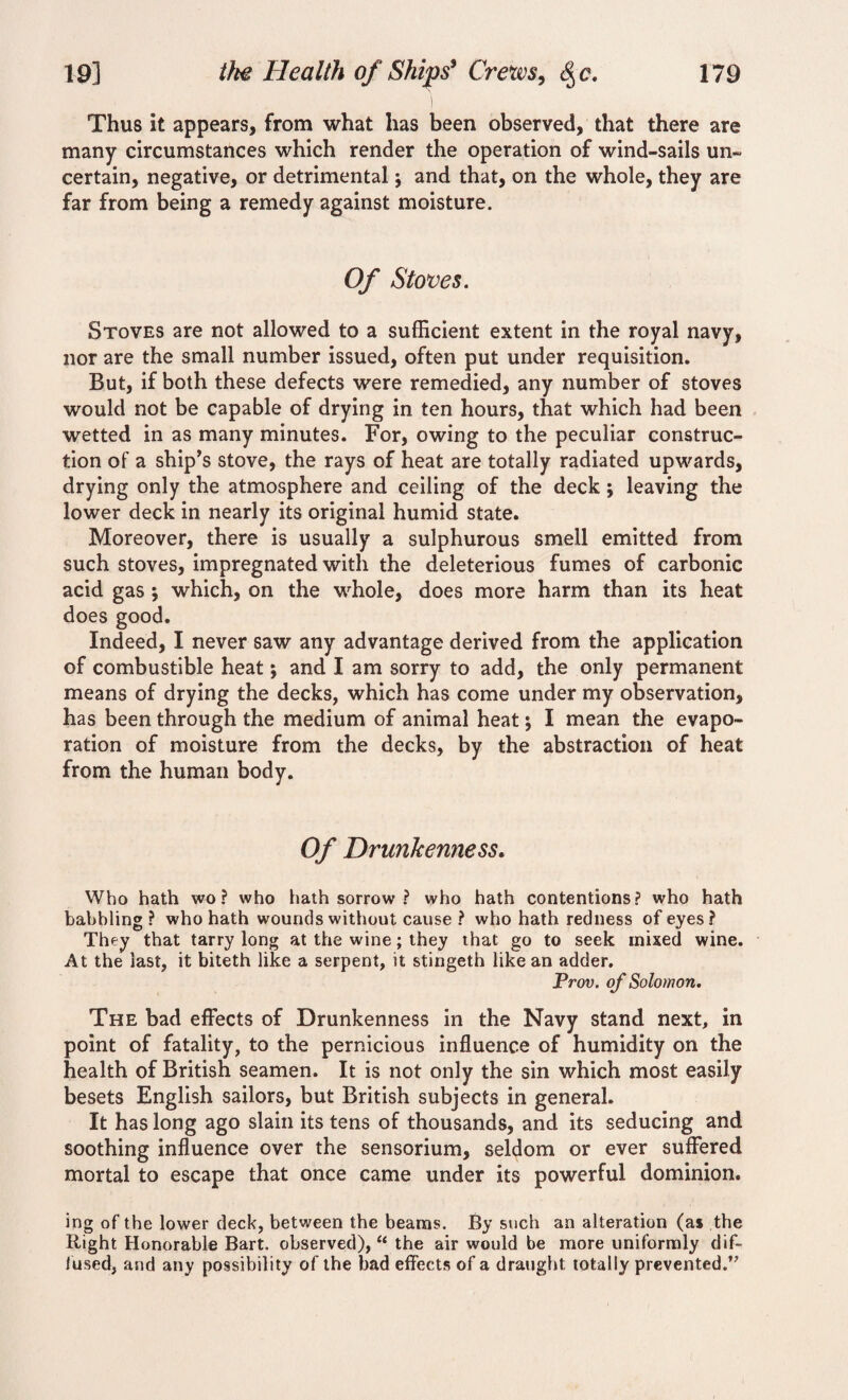 Thus it appears, from what has been observed, that there are many circumstances which render the operation of wind-sails un¬ certain, negative, or detrimental j and that, on the whole, they are far from being a remedy against moisture. Of Stoves. Stoves are not allowed to a sufficient extent in the royal navy, nor are the small number issued, often put under requisition. But, if both these defects were remedied, any number of stoves would not be capable of drying in ten hours, that which had been wetted in as many minutes. For, owing to the peculiar construc¬ tion of a ship’s stove, the rays of heat are totally radiated upwards, drying only the atmosphere and ceiling of the deck; leaving the lower deck in nearly its original humid state. Moreover, there is usually a sulphurous smell emitted from such stoves, impregnated with the deleterious fumes of carbonic acid gas ; which, on the whole, does more harm than its heat does good. Indeed, I never saw any advantage derived from the application of combustible heat; and I am sorry to add, the only permanent means of drying the decks, which has come under my observation, has been through the medium of animal heat; I mean the evapo¬ ration of moisture from the decks, by the abstraction of heat from the human body. Of Drunkenness. Who hath wo? who hath sorrow ? who hath contentions? who hath babbling ? who hath wounds without cause ? who hath redness of eyes? They that tarry long at the wine; they that go to seek mixed wine. At the last, it biteth like a serpent, it stingeth like an adder. Prov. of Solomon. The bad effects of Drunkenness in the Navy stand next, in point of fatality, to the pernicious influence of humidity on the health of British seamen. It is not only the sin which most easily besets English sailors, but British subjects in general. It has long ago slain its tens of thousands, and its seducing and soothing influence over the sensorium, seldom or ever suffered mortal to escape that once came under its powerful dominion. ing of the lower deck, between the beams. By such an alteration (as the Right Honorable Bart, observed), “ the air would be more uniformly dif¬ fused, and any possibility of the bad effects of a draught totally prevented/'