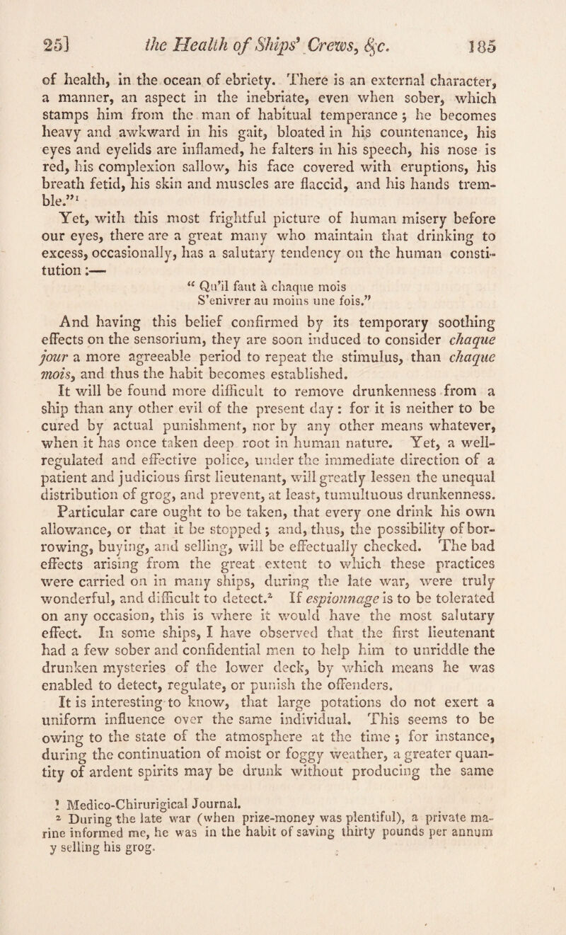 of health, in the ocean of ebriety. There is an external character, a manner, an aspect in the inebriate, even when sober, which stamps him from the man of habitual temperance ; he becomes heavy and awkward in his gait, bloated in his countenance, his eyes and eyelids are inflamed, he falters in his speech, his nose is red, his complexion sallow, his face covered with eruptions, his breath fetid, his skin and muscles are flaccid, and his hands trem¬ ble.”1 Yet, with this most frightful picture of human misery before our eyes, there are a great many who maintain that drinking to excess, occasionally, has a salutary tendency on the human consti¬ tution :— u Qu’il faut a chaque mois S’enivrer au moms une fois.” And having this belief confirmed by its temporary soothing effects on the sensorium, they are soon induced to consider chaque jour a more agreeable period to repeat the stimulus, than chaque mois, and thus the habit becomes established. It will be found more difficult to remove drunkenness from a ship than any other evil of the present day: for it is neither to be cured by actual punishment, nor by any other means whatever, when it has once taken deep root in human nature. Yet, a well- regulated and effective police, under the immediate direction of a patient and judicious first lieutenant, will greatly lessen the unequal distribution of grog, and prevent, at least, tumultuous drunkenness. Particular care ought to be taken, that every one drink his own allowance, or that it be stopped; and, thus, the possibility of bor¬ rowing, buying, and selling, will be effectually checked. The bad effects arising from the great extent to which these practices were carried on in many ships, during the late war, were truly wonderful, and difficult to detect.* If espiojmage is to be tolerated on any occasion, this is where it would have the most salutary effect. In some ships, I have observed that the first lieutenant had a few sober and confidential men to help him to unriddle the drunken mysteries of the lower deck, by which means he was enabled to detect, regulate, or punish the offenders. It is interesting to know, that large potations do not exert a uniform influence over the same individual. This seems to be owing to the state of the atmosphere at the time ; for instance, during the continuation of moist or foggy weather, a greater quan¬ tity of ardent spirits may be drunk without producing the same ? Medico-Chirurigical Journal. z During the late war (when prize-money was plentiful), a private ma¬ rine informed me, he was in the habit of saving thirty pounds per annum y selling his grog.