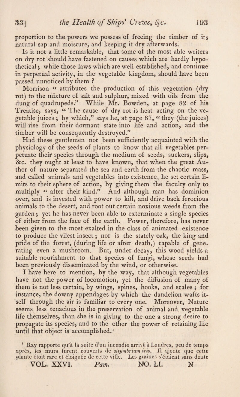 proportion to the powers we possess of freeing the timber of its natural sap and moisture, and keeping it dry afterwards. Is it not a little remarkable, that some of the most able writers on dry rot should have fastened on causes which are hardly hypo¬ thetical ; while those laws which are well established, and continue in perpetual activity, in the vegetable kingdom, should have been passed unnoticed by them ? Morrison ce attributes the production of this vegetation (dry rot) to the mixture of salt and sulphur, mixed with oils from the dung of quadrupeds.” While Mr. Bowden, at page 82 of his Treatise, says, u The cause of dry rot is heat acting on the ve¬ getable juices ; by which,” says he, at page 87, u they (the juices) will rise from their dormant state into life and action, and the timber will be consequently destroyed.” Had these gentlemen not been sufficiently acquainted with the physiology of the seeds of plants to know that all vegetables per¬ petuate their species through the medium of seeds, suckers, slips, &c. they ought at least to have known, that when the great Au¬ thor of nature separated the sea and earth from the chaotic mass, and called animals and vegetables into existence, he set certain li¬ mits to their sphere of action, by giving them the faculty only to multiply e€ after their kind.” And although man has dominion over, and is invested with power to kill, and drive back ferocious animals to the desert, and root out certain noxious weeds from the garden; yet he has never been able to exterminate a single species of either from the face of the earth. Power, therefore, has never been given to the most exalted in the class of animated existence to produce the vilest insect; nor is the stately oak, the king and pride of the forest, (during life or after death,) capable of gene¬ rating even a mushroom. But, under decay, this wood yields a suitable nourishment to that species of fungi, whose seeds had been previously disseminated by the wind, or otherwise. I have here to mention, by the way, that although vegetables have not the power of locomotion, yet the diffusion of many of them is not less certain, by wings, spines, hooks, and scales *, for instance, the downy appendages by which the dandelion wafts it¬ self through the air is familiar to every one. Moreover, Nature seems less tenacious in the preservation of animal and vegetable life themselves, than she is in giving to the one a strong desire to propagate its species, and to the other the power of retaining life until that object is accomplished.1 1 Ray rapporte qida la suite d\m incendie arrive a Lcndres, peu de temps apres, les murs furent converts de sisymbrium irio. II ajoute que cette plante etoit rare et eloigr.ee de cette ville, Les graines s’etaient sans doute VOL. XXVI. Pam. NO. LI. N