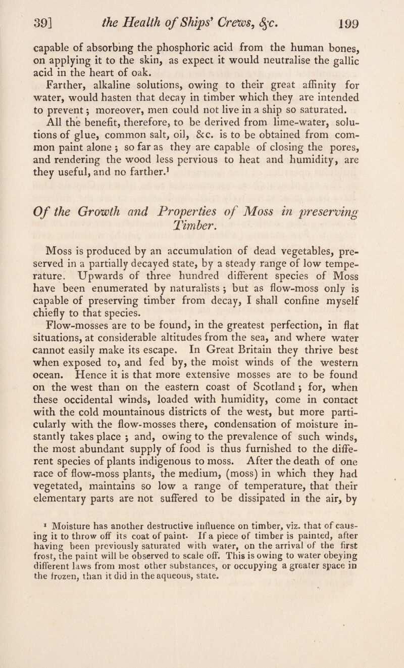 capable of absorbing the phosphoric arid from the human bones, on applying it to the skin, as expect it would neutralise the gallic acid in the heart of oak. Farther, alkaline solutions, owing to their great affinity for water, would hasten that decay in timber which they are intended to prevent *, moreover, men could not live in a ship so saturated. All the benefit, therefore, to be derived from lime-water, solu¬ tions of glue, common salt, oil, &c. is to be obtained from com¬ mon paint alone ; so far as they are capable of closing the pores, and rendering the wood less pervious to heat and humidity, are they useful, and no farther.1 Of the Growth and Properties of Moss in preserving Timber. Moss is produced by an accumulation of dead vegetables, pre¬ served in a partially decayed state, by a steady range of low tempe¬ rature. Upwards of three hundred different species of Moss have been enumerated by naturalists ; but as flow-moss only is capable of preserving timber from decay, I shall confine myself chiefly to that species. Flow-mosses are to be found, in the greatest perfection, in flat situations, at considerable altitudes from the sea, and where water cannot easily make its escape. In Great Britain they thrive best when exposed to, and fed by, the moist winds of the western ocean. Hence it is that more extensive mosses are to be found on the west than on the eastern coast of Scotland ; for, when these occidental winds, loaded with humidity, come in contact with the cold mountainous districts of the west, but more parti¬ cularly with the flow-mosses there, condensation of moisture in¬ stantly takes place ; and, owing to the prevalence of such winds, the most abundant supply of food is thus furnished to the diffe¬ rent species of plants indigenous to moss. After the death of one race of flow-moss plants, the medium, (moss) in which they had vegetated, maintains so low a range of temperature, that their elementary parts are not suffered to be dissipated in the air, by 1 Moisture has another destructive influence on timber, viz. that of caus¬ ing it to throw off its coat of paint- If a piece of timber is painted, after having been previously saturated with water, on the arrival of the first frost, the paint will be observed to scale off. This is owing to water obeying different laws from most other substances, or occupying a greater space in the frozen, than it did in the aqueous, state.