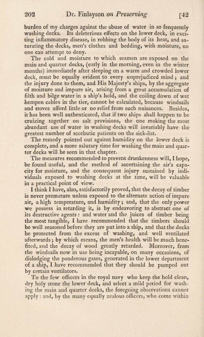 burden of my charges against the abuse of water in so frequently washing decks. Its deleterious effects on the lower deck, in exci¬ ting inflammatory disease, in robbing the body of its heat, and sa¬ turating the decks, men’s clothes and bedding, with moisture, no one can attempt to deny. The cold and moisture to which seamen are exposed on the main and quarter decks, (early in the morning, even in the winter months) immediately after sleeping on a warm and crowded lower deck, must be equally evident to every unprejudiced mind ; and the injury done to them, and His Majesty’s ships, by the aggregate of moisture and impure air, arising from a great accumulation of filth and bilge water in a ship’s hold, and the coiling down of wet hempen cables in the tier, cannot be calculated, because windsails and stoves afford little or no relief from such nuisances. Besides, it has been well authenticated, that if two ships shall happen to be cruizing together on salt provisions, the one making the most abundant use of water in washing decks will invariably have the greatest number of scorbutic patients on the sick-list. The remedy pointed out against humidity on the lower deck is complete, and a more salutary time for washing the main and quar¬ ter decks will be seen in that chapter. The measures recommended to prevent drunkenness will, I hope, be found useful, and the method of ascertaining the air’s capa¬ city for moisture, and the consequent injury sustained by indi¬ viduals exposed to washing decks at the time, will be valuable in a practical point of view. I think I have, also, satisfactorily proved, that the decay of timber is never premature unless exposed to the alternate action of impure air, a high temperature, and humidity ; and, that the only power we possess in retarding it, is by endeavoring to abstract one of its destructive agents : and water and the juices of timber being the most tangible, I have recommended that the timbers should be well seasoned before they are put into a ship, and that the decks be protected from the excess of washing, and well ventilated afterwards ; by which means, the men’s health will be much bene¬ fited, and the decay of wood greatly retarded. Moreover, from the windsails now in use being incapable, on many occasions, of dislodging the ponderous gases, generated in the lower department of a ship, I have recommended that they should be pumped out by certain ventilators. To the few officers in the royal navy who keep the hold clean, dry holy stone the lower deck, and select a mild period for wash¬ ing the main and quarter decks, the foregoing observations cannot apply : and, by the many equally zealous officers, who come within