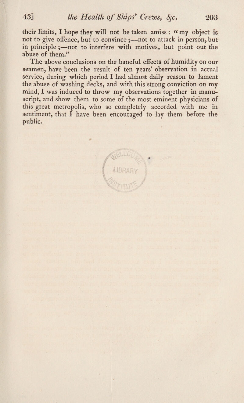 their limits, I hope they wilt not be taken amiss : my object is not to give offence, but to convince -not to attack in person, but in principle ;—not to interfere with motives, but point out the abuse of them.” The above conclusions on the baneful effects of humidity on our seamen, have been the result of ten years’ observation in actual service, during which period I had almost daily reason to lament the abuse of washing decks, and with this strong conviction on my mind, I was induced to throw my observations together in manu¬ script, and show them to some of the most eminent physicians of this great metropolis, who so completely accorded with me in sentiment, that 1 have been encouraged to lay them before the public.