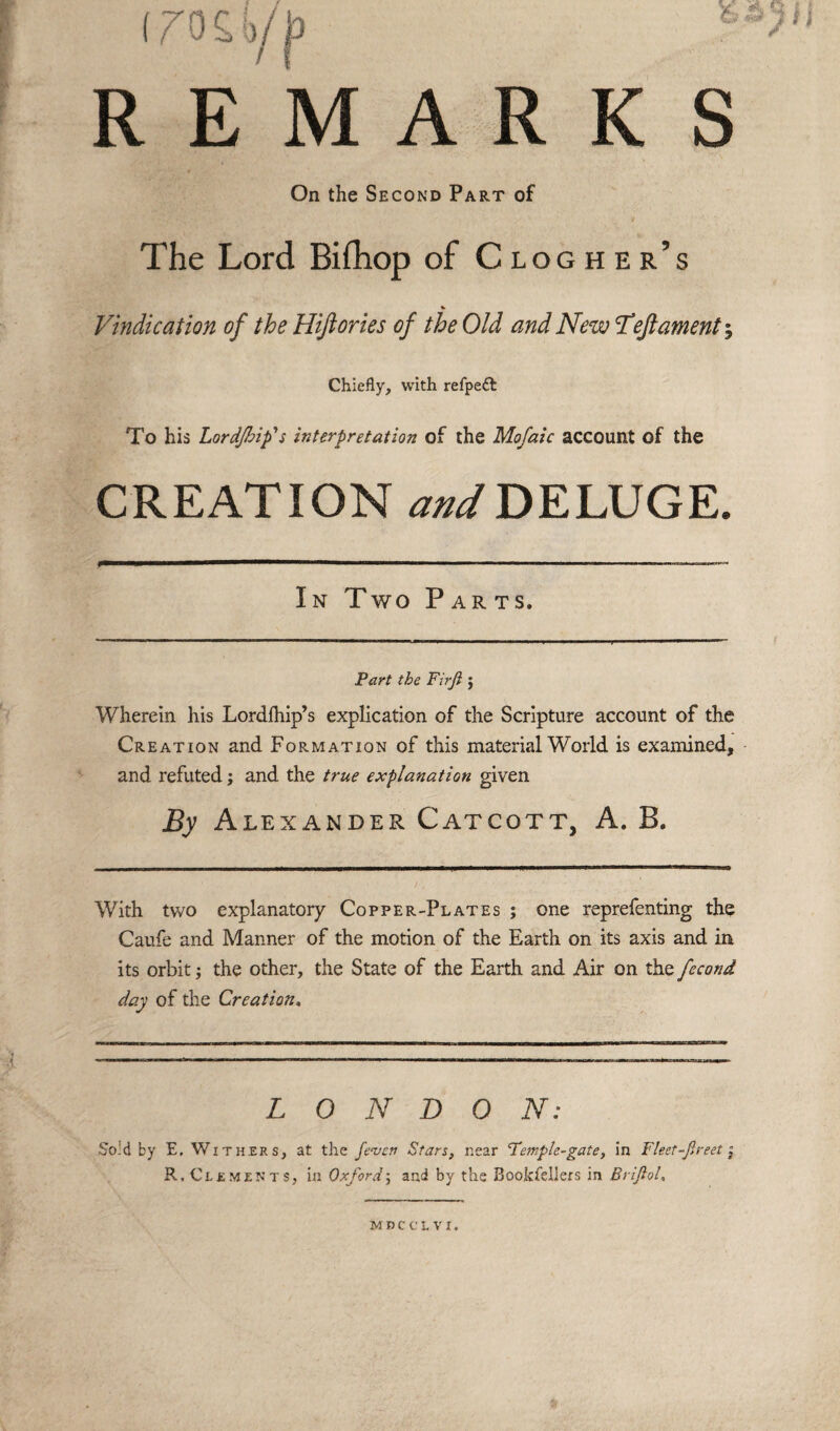 REMARKS On the Second Part of The Lord Bifhop of Clogher’s Vindication of the Hiftories of the Old and New Left ament-. Chiefly, with refpeft To his Lordjbip's interpretation of the Mofaic account of the CREATION and DELUGE. In Two Parts. Part the Firji $ Wherein his Lordfhip’s explication of the Scripture account of the Creation and Formation of this material World is examined, and refuted; and the true explanation given By Alexander Catcott, A. B. With two explanatory Copper-Plates ; one reprefenting the Caufe and Manner of the motion of the Earth on its axis and in its orbit; the other, the State of the Earth and Air on the fecond day of the Creation, LONDON: Sold by E, Withers, at the /even Stars, near Temple-gate, in Fleet-Jlreet *3 R, Clements, in Oxfordj and by the Bookfeliers in Brijiol, MDCCLVI.