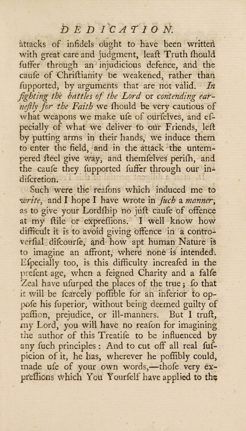 attacks of infidels ought to have been written with great care and judgment, leaft Truth fhould fuffer through an injudicious defence, and the caufe of Chriftianity be weakened, rather than fupported, by arguments that are not valid. In fighting the battles of the Lord or contending ear- nefily for the Faith we fhould be very cautious of what weapons we make ufe of ourfelves, and eff pecially of what we deliver to our Friends, left by putting arms in their hands, we induce them to enter the field, and in the attack the untem¬ pered fteel give way, and themfelves perifh, and the caufe they fupported fuffer through our in- difcretion. Such were the reafons which induced me to write, and I hope I have Wrote in fuch a manner, as to give your Lordfhip no juft caufe of offence at my ftile or expreffions. I well know how difficult it is to avoid giving offence in a contro- veffial difcourfe, and how apt human Nature is to imagine an affront, where none is intended; Efpecially too, is this difficulty increafed in the prefent age, when a feigned Charity and a falfe Zeal have ufurped the places of the true; fo that it will be fcarcely poffible for an inferior to op- pole his fuperior, without being deemed guilty of paffion, prejudice, or ill-manners. But I truft, my Lord, you will have no reafon for imagining the author of this Treatife to be influenced by any fuch principles : And to cut off all real fuff picion of it, he has, wherever he poffibly could, made ufe of your own words,—thole very ex¬ preffions which You Yourfelf have applied to th$