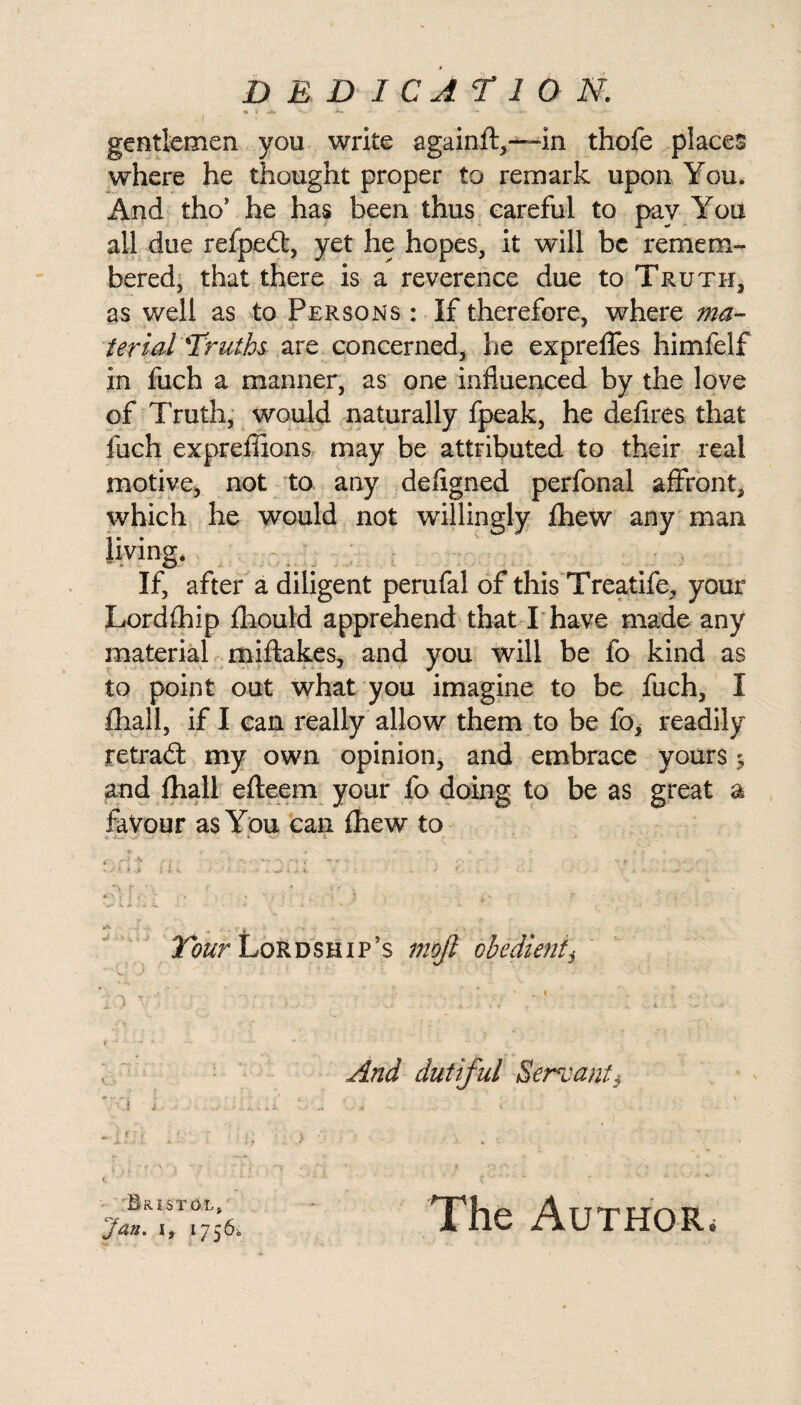 • k -*• - * ■ — gentlemen you write againft,—-in thofe places where he thought proper to remark upon You. And tho* he has been thus careful to pay You all due refpedt, yet he hopes, it will be remem¬ bered, that there is a reverence due to Truth, as well as to Persons : If therefore, where ma¬ terial Truths are concerned, he expreffes himfelf in fuch a manner, as one influenced by the love of Truth, would naturally fpeak, he defires that fuch expreflions may be attributed to their real motive, not to any defigned perfonal affront, which he would not willingly fhew any man your Lordfhip fhould apprehend that I have made any material miftakes, and you will be fo kind as to point out what you imagine to be fuch, I fhall, if I can really allow them to be fo, readily retradt my own opinion, and embrace yours 5 and fhall efteem your fo doing to be as great a favour as You can fhew to i. -o-* ' ' ' • i • SflJ tu • U 2,’ll 7. . ; ... V,- , . f * . ' ■* p *' V s j \ J . , ' ^ i. !>. C ■ * , - A, 7 ' ' ’ »• ' - *V- f > lour Lordship’s mojt obedient* And dutiful Sergeant} 7<i L ■ m,- I ; * •1 T J I. < * ' ■“* * Bristol, Jan. 1, 1756s, The Author. If, after a diligent perufal of this Treatife,