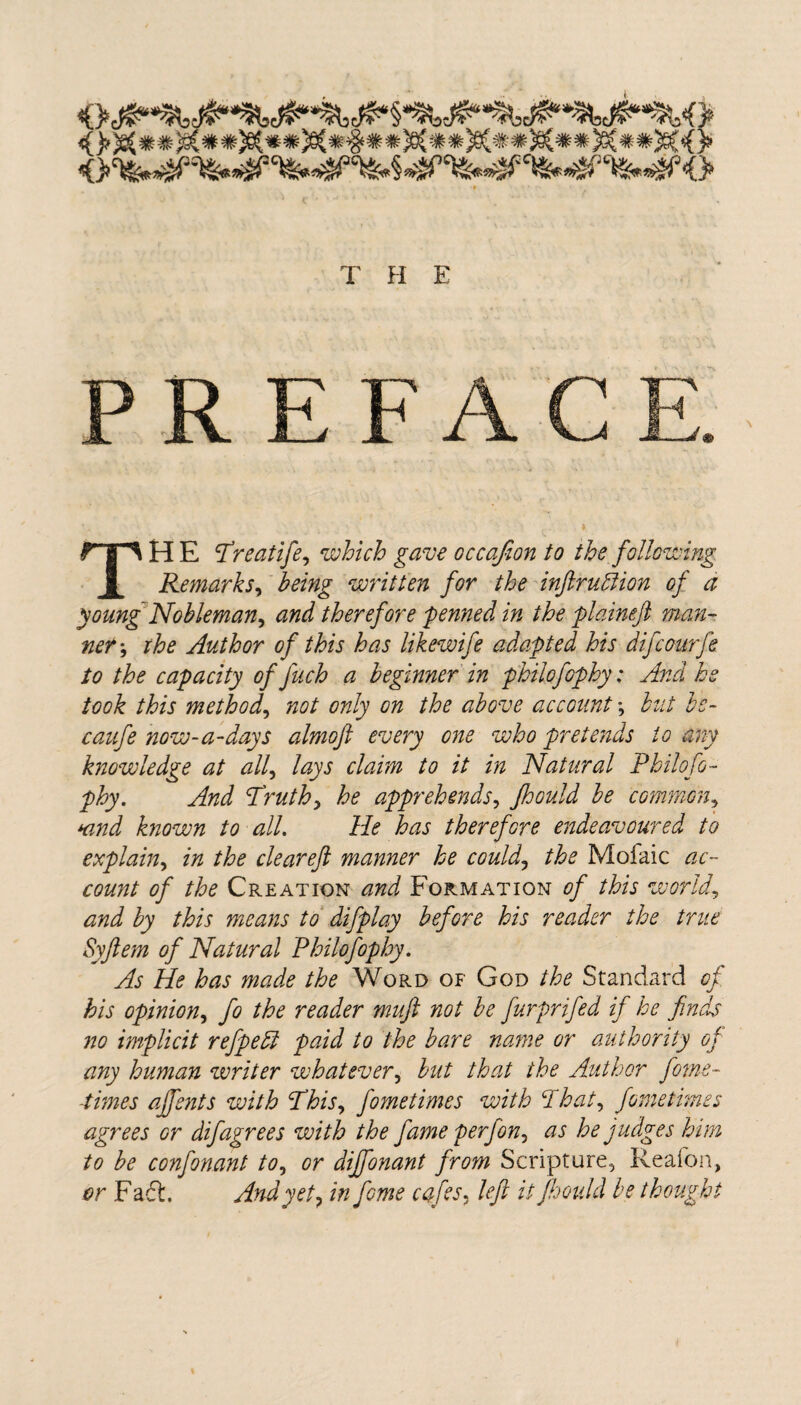 Oc <> C\fe*W9^ *£P C^fe^^^3C^>§ '^5^ Cfe:«^; Cfe C fcfe* Jpft? <(}> •t T H E PR E THE r'reatife, which gave occafion to the following Remarks, written for the inftrubtion of a young Nobleman) and therefore -penned in the plaineft man¬ ner ; ihe Author of this has likewife adapted his difcourfe to the capacity of Juch a beginner in philofophy: And he took this method, not only on the above account *, but bc- caufe now-a-days almoft every one who pretends to any knowledge at all, lays claim to it in Natural Philo fo¬ phy. And Truth, he apprehends, Jhould be common, Kind known to all. He has therefore endeavoured to explain, in the clear eft manner he could, the Mofaic ac¬ count of the Creation and Formation of this worlds and by this means to difplay before his reader the true Syftem of Natural Philofophy. As He has made the Word of God the Standard of his opinion, fo the reader muft not be furprifed if he finds no implicit refpeffi paid to the bare name or authority of any human writer whatever, but that the Author feme- -times ajfents with Phis, fometimes with Phat, fometimes agrees or difagrees with the fame perf on, as he judges him to be confonant to, or dijfonant from Scripture, Reafbn, or Fact. And yet ? in fome cafes, left it Jhould be thought