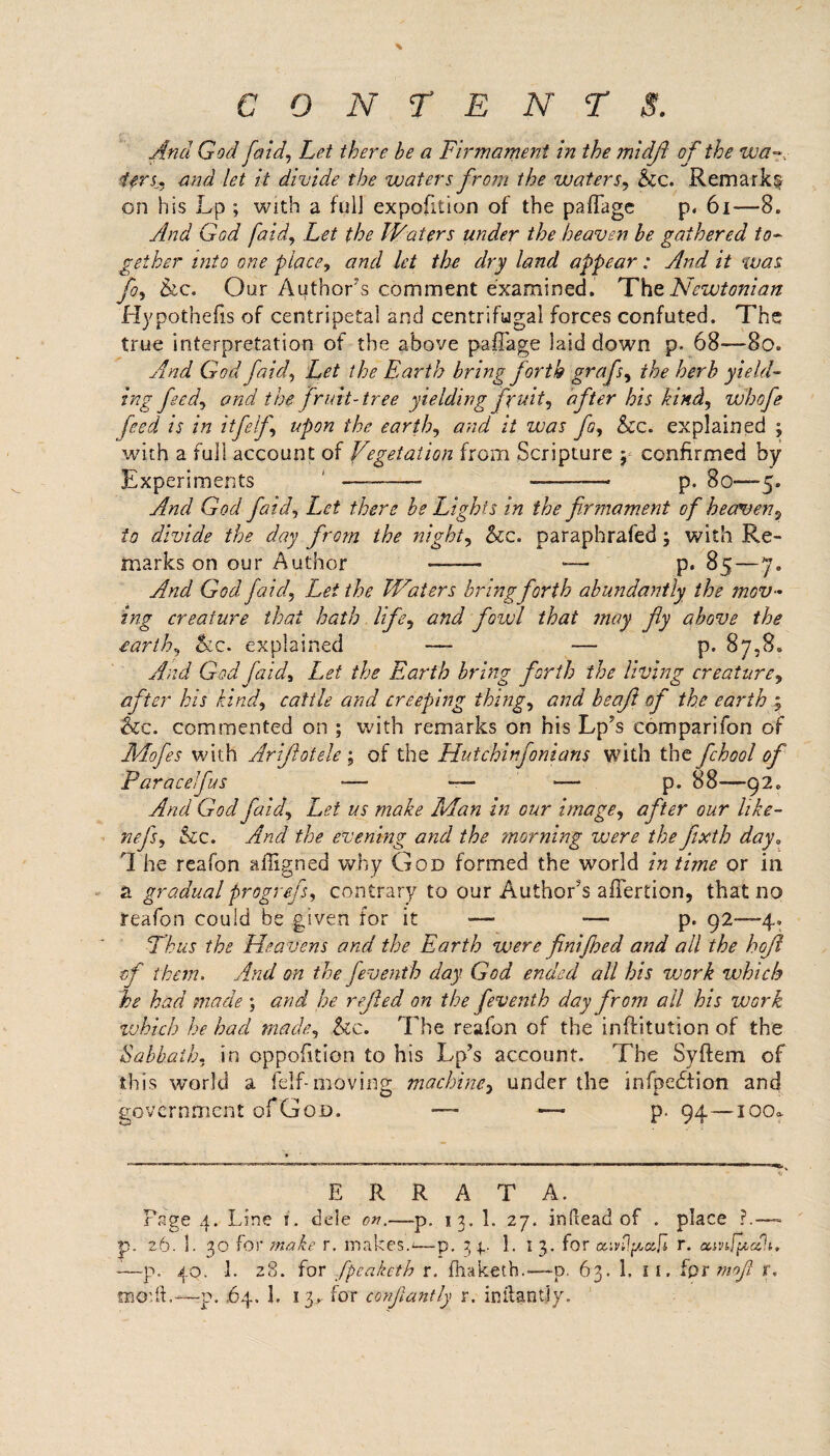 CONTENTS. And God fetid, Let there be a Firmament in the midfl of the wa~.: ifrsj, and let it divide the waters from the waters, be. Remark^ on his Lp ; with a full expedition of the pafTage p. 61—8. And God [aid. Let the Waters under the heaven be gathered to¬ gether into one place, and let the dry land appear : And it was fo, be. Our Author's comment examined. The Newtonian Hypothecs of centripetal and centrifugal forces confuted. The true interpretation of the above pafTage laid down p. 68—80. And God faid, Let the Earth bring forth grafs, the herb yield¬ ing feed, and the fruit-tree yielding fruit, after his kind, whofe feed is in itfelf, upon the earth, and it was fo, be. explained ; with a full account of Vegetation from Scripture y confirmed by Experiments 1 •—--* ■—— p. 80—5. And God faid. Let there be Lights in the firmament of heaven, to divide the day from the night, be. paraphrafed; with Re¬ marks on our Author —— -— p. 85—7„ And God faid. Let the IVaters bring forth abundantly the mov¬ ing creature that hath life, and fozvl that may fy above the rarth, be. explained — — p. 87,8. And God faid. Let the Earth bring forth the living creature, after his kind, cattle and creeping thing, and beaft of the earth 5 &c. commented on ; with remarks on his Lp's comparifon of JIAofes with Arijlatele ; of the Hutchinfonians with the fchool of Par a cel fits —• — — p. 88-—-92. And God faid. Let us make Man in our image, after our hke- nefs, be. And the evening and the morning were the fixth day. 'I he reafon affigned why God formed the world in time or in a gradual progrejs, contrary to our Author’s aflertion, that no reafon could be given for it — ■—■ p. 92—4* Thus the Heavens and the Earth were finifbed and all the bofi of them. And on the feventh day God ended all his work which he had made ; and he refed on the feventh day from all his work which he had made, be. The reafon of the inftitution of the Sabbath, in opposition to his Lp’s account. The Syftem of this world a felf-moving machine, under the infpedtion and government of God. — — p. 94—igo* ERRATA. Page 4. Line 1. dele on.—p. 13. 1. 27. in dead of . place ?.—- p. 26. 1. 30 for make r. makes.*—p. 3 4 1. 1 3. for oraflftaft r. amjpcah. -—p. 40. 1. 28. for fpeaketh r. fhaketh.—~p. 63. 1. 1 1. fpr mofi r,