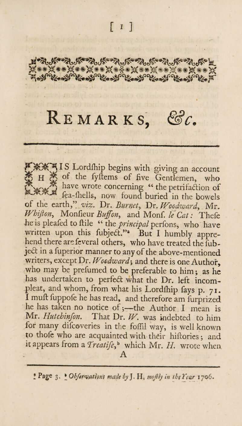 Remarks, &c. •?jv)J0J(y^ ^ ^ Lordfhip begins with giving an account | H | of the fyftems of five Gentlemen, who fwwQ have wrote concerning 66 the petrifaction of SKMMM fea-fnelIs, now found buried in the bowels of the earth,” viz. Dr. Burnet, Dr,JVoodwardy Mr. Whifton, Monfieur Buffon, and Monf. le Cat: Thefe •he is pleafed to ftile “ the principal perfons, who have written upon this fubject ”a But I humbly appre¬ hend there are feveral others, who have treated the fub- ject in a fuperior manner to any of the above-mentioned writers, except Dr. Wocdwardand there is one Author, who may be prefumed to be preferable to him; as he has undertaken to perfect what the Dr. left incom- pleat, and whom, from what his Lordfhip fays p. 71. I muft fuppofe he has read, and therefore am furprized he has taken no notice of ♦,—the Author I mean is Mr. Hutchinfon. That Dr. W. was indebted to him for many difcoveries in the foil'll way, is well known to thofe who are acquainted with their hiftories; and it appears from a Treatife,b which Mr. 11, wrote when A * Psg6 3‘ * Qbferuptions male by J. H, wojtty in thtVear 1706.