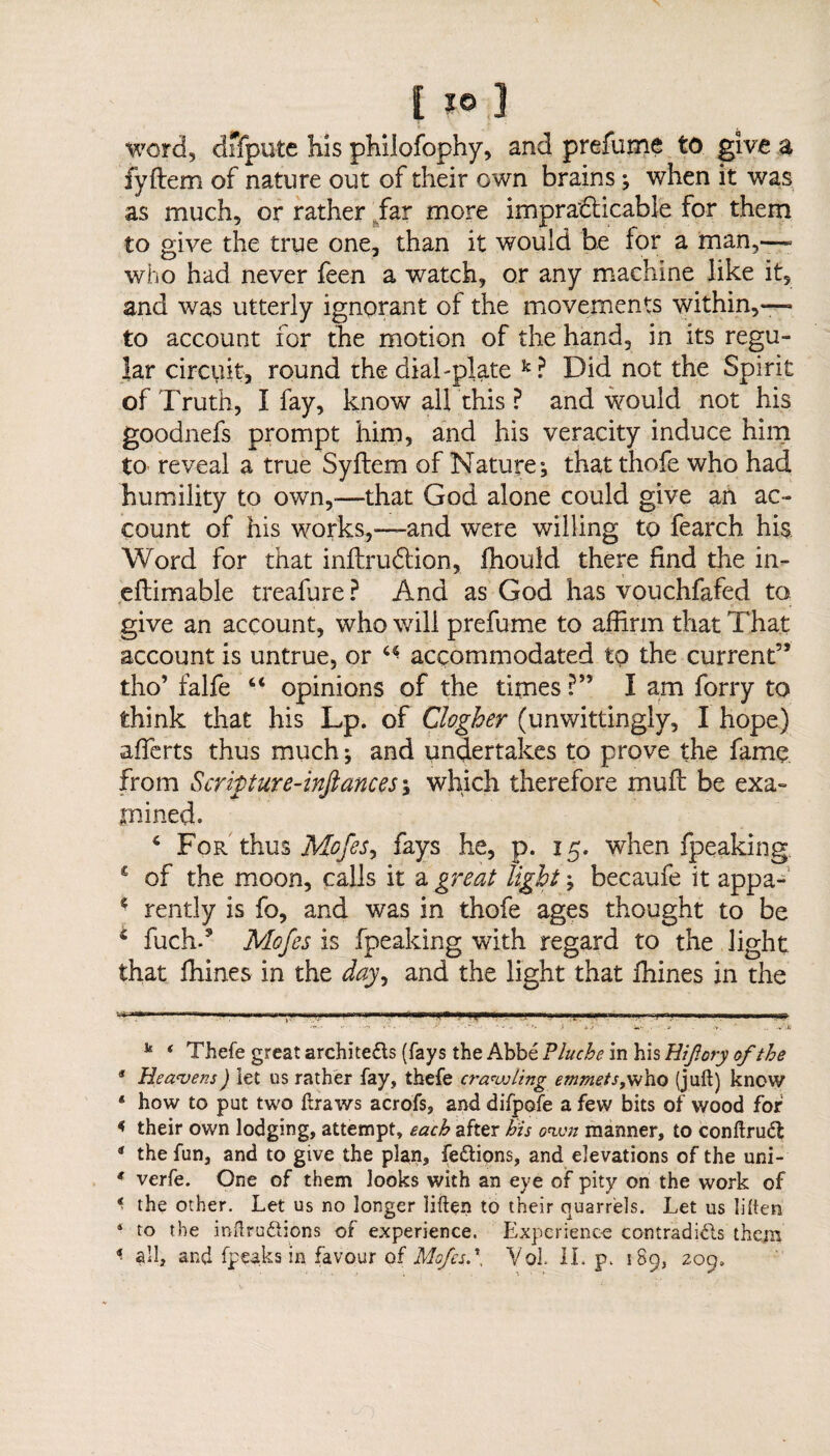 word, dffpute his philofophy, and prefume to give a fyftem of nature out of their own brains; when it was as much, or rather far more impracticable for them to give the true one, than it would be for a man,—- who had never feen a watch, or any machine like it, and was utterly ignorant of the movements within,— to account for the motion of the hand, in its regu¬ lar circuit, round the dial-plate k? Did not the Spirit of Truth, I fay, know all this ? and would not his goodnefs prompt him, and his veracity induce him to- reveal a true Syftem of Nature; that thofe who had humility to own,-—that God alone could give an ac¬ count of his works,—and were willing to fearch his Word for that inftruftion, fhould there find the in- eftimable treafure ? And as God has vouchfafed to give an account, who will prefume to affirm that That account is untrue, or “ accommodated to the current” tho’ falfe “ opinions of the times ?” I am forry to think that his Lp. of Clogher (unwittingly, I hope) aflerts thus much; and undertakes to prove the fame from Scripture-infiances; which therefore muff be exa¬ mined. 4 For thus Mofesy fays he, p. 15. when fpeaking £ of the moon, calls it a great light; becaufe it appa- 4 rently is fo, and was in thofe ages thought to be 4 fuch.9 Mofes is fpeaking with regard to the light that ffiines in the day, and the light that ffiines in the .1 * 3 4 n-i.—r-'u T1— 1 ■ 1 Ilf WMHWW; i ii i■ ■•ii'ii i u, ii° I n i mi -..In k * Thefe great architects (fays the Abbe Plucbe in his Hifory of the 3 Heavens) let us rather fay, thefe crawling emmets,who (juft) know * how to put two ftraws acrofs, and difpofe a few bits of wood for * their own lodging, attempt, each after his own manner, to conftruCt * the fun, and to give the plan, feCtions, and elevations of the uni- * verfe. One of them looks with an eye of pity on the work of * the other. Let us no longer liften to their quarrels. Let us liften 4 to the inftruCiions of experience. Experience contradifts them *■ all, and (peaks in favour of Mofes.', Vol. IL p. 189, 209.