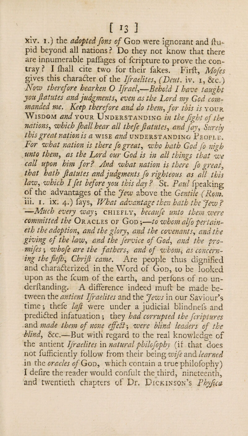 xiv. i.) the adopted fons of God were ignorant and flu- pid beyond all nations ? Do they not know that there are innumerable paflages of lcripture to prove the con- tray ? I fhail cite two for their fakes. Firft, Mofes gives this character of the Ifraelites, (Deut. iv. 1, &c.) Now therefore hearken O Ifrael,—Behold I have taught youft atut es and judgments, even as the Lord my God com¬ manded me. Keep therefore and do them, for this is your Wisdom ^^your Understanding in the fight of the nations, which fhail hear all thefe ftatutes, and fay, Surely this great nation is a wise understanding People. For what nation is there fo greats who hath God Jo nigh unto them, as the Lord our God is in all things that we call upon him for? And what nation is there fo great, that hath fiatutes and judgments fo righteous as all this law, which I fet before you this day? St. Paul fpeaking of the advantages of the Jew above the Gentile (Rom, iii. 1. ix. 4.) fays, What advantage then hath the Jew? —Much every way; chiefly, becaufe unto them were committed the Oracles of God-,—to whom alfo per tain- eih the adoption^ and the glory, and the covenants, and the giving of the law, and the fervice of God, and the pro- *»//&■; whofe are the fathers, of whom, concern¬ ing thefiefh^ Chrifi came. Are people thus dignified and characterized in the Word of God, to be looked upon as the fcum of the earth, and perfons of no un- derflanding. A difference indeed muft be made be¬ tween the antient Ifraelites and the Jews in our Saviour’s time; thefe laft were under a judicial blindnefs and predicted infatuation; they had corrupted the fcripiures .and made them of none efjefl; were blind leaders of the blind, &c.—But with regard to the real knowledge of the antient Ifraelites in naturalphilofophy (if that does not fufficiently follow from their being wife and learned in the oracles of God, which contain a true philofophy) I defire the reader would confult the third, nineteenth, and twentieth chapters of Dr. Dickinson’s Phyfua