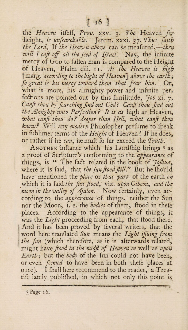 the Heaven itfelf, Prov. xxv. 3. The Heaven /hr height, ij unfearchable. Jerem, xxxi. 37. Thus faith the Lord, If Heaven above can meafured,—/fez w/// I c aft off all the feed of IfraeL Nay, the infinite mercy of God to fallen man is compared to the Height of Heaven, Pfalm ciii. 11. As the Heaven is high [marg. according to thehight of Heaven] above the earth \ fo great is his mercy toward them that fear him. Or, what is more, his almighty power and infinite per¬ fections are pointed out by this fimilitude. Job xi. 7. Canft thou by fe arching find out God? Canft thou find out the Almighty unto Perfection ? It is as high as Heaven, what canft thou do ? deeper than Hell, what canft thou know? Will any modern Philofopher prefume to fpeak in fublimer terms of the Height of Heaven ? If he does, or rather if he can, he muft fo far exceed the Truth. Another, inftance which his Lordfhip brings q as a proof of Scripture’s conforming to the appearance of things, is “ The fa6t related in the book of Jofhua, where it is faid, that the fun flood ft ill.” But he fhould have mentioned the place or that part of the earth on which it is faid the fun flood, viz, uponGibeon, and the moon in the valley of Ajalon. Now certainly, even ac¬ cording to the appearance of things, neither the Sun nor the Moon, i. e. the bodies of them, (food in thefe places. According to the appearance of things, it was the Light proceeding from each, that flood there. I And it has been proved by feveral writers, that the word here tranflated Sun means the Light iffuing from the fun (which therefore, as it is afterwards related, might have flood in the midft of Heaven as well as upon Earth, but the body of the fun could not have been, or even feemed to have been in both thefe places at once). I fhall here recommend to the reader, a Trea¬ dle lately publifhed, in which not only this point is