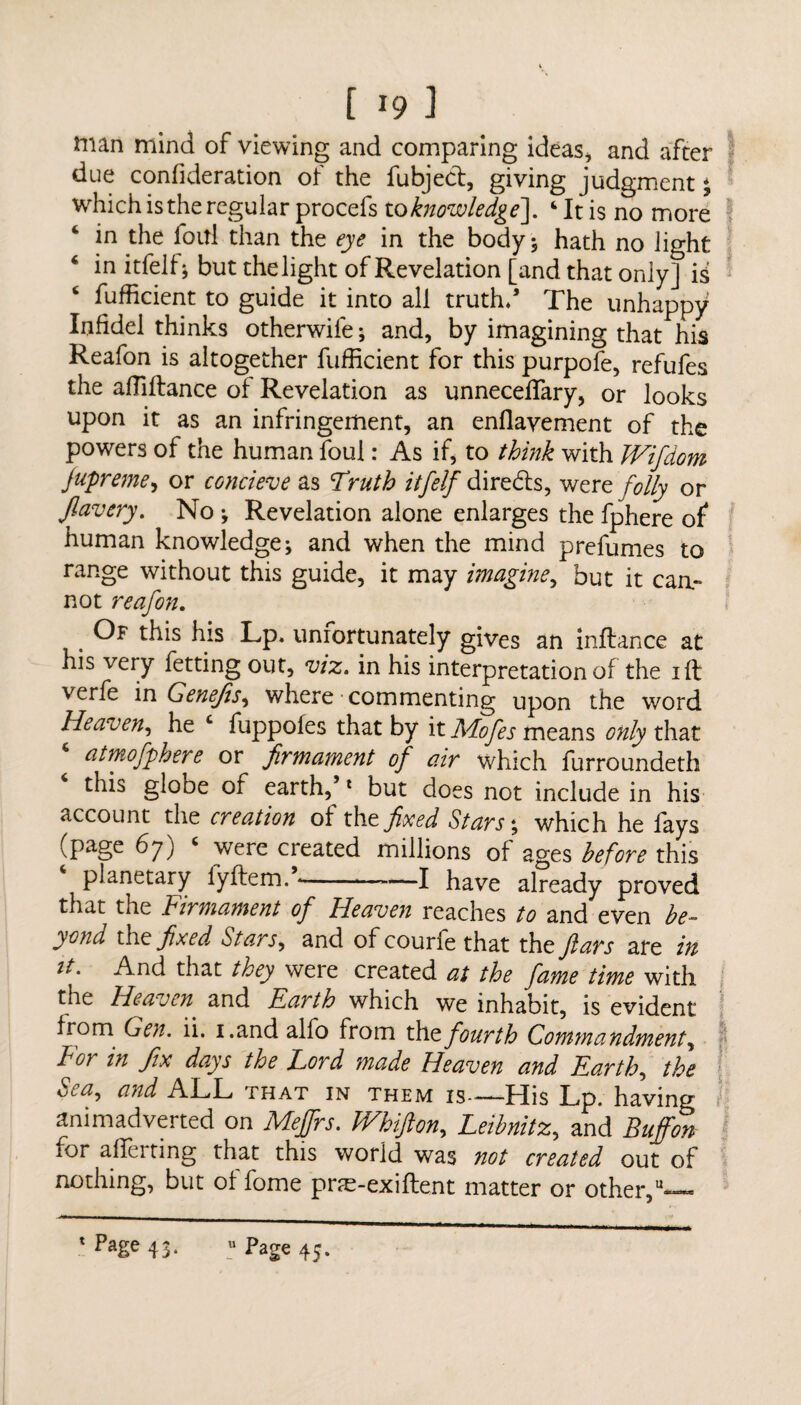 man mind of viewing and comparing ideas, and after due confideration of the fubject, giving judgment; which is the regular procefs to knowledge], ‘It is no more in the foul than the eye in the body; hath no light 4 in itfelf; but the light of Revelation [and that only] is ‘ fufficient to guide it into all truth/ The unhappy Infidel thinks otherwife; and, by imagining that his Reafon is altogether fufficient for this purpofe, refufes the affiftance of Revelation as unneceflary, or looks upon it as an infringement, an enflavement of the powers of the human foul: As if, to think with Wifdom fupreme, or concieve as 'Truth itfelf directs, were folly or Jlavery. No ; Revelation alone enlarges the fphere of human knowledge; and when the mind prefumes to range without this guide, it may imagine, but it cau- not reafon. Of this his Lp. unrortunately gives an inflance at his very fetting out, viz. in his interpretation of the iff verfe in Genejis, where commenting upon the word Heaven, he ‘ fuppofes that by it Adofes means only that atmofphere or firmament of air which furroundeth this globe of earth,’1 but does not include in his account the creation of the fixed Stars; which he fays (page 67) ‘ were created millions of ages before this planetary lyftem. --—I have already proved that tiie f irmament of Heaven reaches to and even be¬ yond the fixed Stars, and ofcourfe that the Jlars are in it. And that they were created at the fame time with the Heaven and Earth which we inhabit, is evident from Gen. ii. i.and alfo from the fourth Commandment, For in fix days the Lord made Heaven and Earth, the Sea, and ALL that in them is—His Lp. having animadverted on Meffrs. Whifton, Leibnitz, and Buffon tor afTerting that this world was not created out of nothing, but offome prte-exiftent matter or other,—