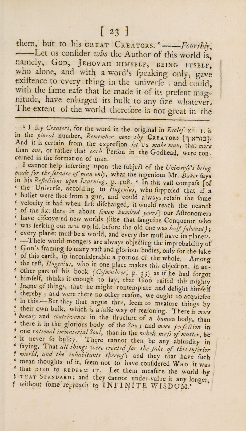 them, but to his great Creators. x-Fourthly; ' Let us confider who the Author of this world is* namely, God, Jehovah himself, being itself, who alone, and with a word’s fpeaking only, gave exiftence to every thing in the univcrle ; and could, with the fame eafe that he made it of its prefent mag¬ nitude, have enlaiged its bulk to any fze whatever^ I he extent o[ the world therefore is not great in the x I lay Creators, for the word in the original in Ecclef. x>i. i. is in the plural number, Remember now thy Creators [Ttomp And it is certain from the exprellion let'us make man, thaX. more than one, or rather that each Perion in the Godhead, were con- cerned in the formation of man. I cannot help inferring upon the fubjed of the Unbverfe's being made for the fervice of man only, what the ingenious Mr. Baker fays *n his Reflexions upon Learning, p. 108. ‘ In this vail compafs [of the Lpiverfe, according to Uugenius, who fuppofed that if a * bullet were fhot from a gun, and could always.retain the fame velocity it had when fir it difcharged, it would reach the neareit 4 of the fixt ftars in about fcven hundred years] our Afhonomers have difcoy.ered new worlds {like that fanguine Conqueror who was fee king out worlds before the old one was half-fubdued) ; t ever7 pjaneJ; nuuft be a world, and every liar mufthave its planets. —1 heie world-mongers are always objetfing the improbability of God’s framing fo many vaft and glorious bodies, only for the fake of this earth, fo inconiiderable a portion of the whole. Among ‘ the reft> Hugenius, who in one place makes this objection, ip an* \ ?the; Part.?f. hl.s book (Cofmotheor, p. 33) as if he had forgot himfeif, things it enough to fay, that God raifed this mighty frarne of things, that he might contemplate and delight himfeif ‘ !hereby J and were ^ere no other reafon, we ought to acquiefce ‘ ln But they that argue thus, feem to meafure things by * their own bulk, which is a falfe way of reafoning. There is more 1 beauty and contrivance in the ilrudfure of a human body, than there is in the glorious body of the Sun; and more perf dion in * ?ne rat*oncil immaterial Soul, than in the whole mofs of matter, be it never io bulky.. There cannot then be any abfurdity’ in faying, That all things were created for the fake of this inferior * world, and the inhabitants thereof; and they that have fuch * mean thoughts of it, feem not to have confidered Who it was DIED f0 redeem it. Let them meafure the world by * THAT Standard; and they cannot under-value it any longer f without fome reproach to INFINITE WISDOM.’ ° '* 1 « • ■ *.-• i 4 .1 i