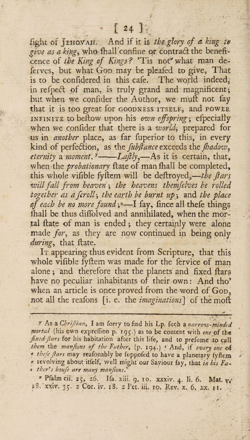 • _ , - * ' [ft, light of Jehovah. And if it L$ the glory of a king to give as a-kifig^'wfoMhall confine qr contraCt the benefi¬ cence of the King of Kings'? 5Tis nor'what man de¬ fer ves, but what God may be pleafed to give. That is to be confidered in this cafe. The world indeed, in refpeCl of man, is truly grand and magnificent; but when we confider the Author, we muff not fay that it is too great for goodness itself, and power infinite to bellow upon his own offsprings efpecially when we confider that there is a worlds prepared for us in another place, as far fuperior to this, in every kind of perfection, as the fubflance exceeds the fhadow7 eternity a moment.y-Laftly,—As it is certain, that, when the probationary flate of manfhall be completed, this whole vifible fyftem will be deftroyed,—the ftars will fall from heaven s the heavens themfelves be rolled together as a fcrolls the earth be burnt upy and the place of each be no more found ;z-—I fay, fince all thefe things fhall be thus diffolved and annihilated, when the mor¬ tal Hate of man is ended ; they certainly were alone made for, as they are now continued in being only during, that flate. It appearing thus evident from Scripture, that this whole vifible fyftem was made for the fervice of man alone; and therefore that the planets and fixed ftars have no peculiar inhabitants of their own: And tho’ when an article is once proved from the word of God, not all the reafons [i. e. the imaginations] of themoft y As a Chrifiian, I am forry to find his Lp. fuch a narrow-minded mortal (his own exprcilion p. 195.) as to be content with one of the fixedfiars for his habitation after this life, and to prefume -to call them the manfions of the Father, (p. 194.) ‘ And, if every one of « thefe fiars may reafonably be fuppofed to have a planetary fyftem e revolving about itfelf, well might'our Saviour fay, that in his Fa- <j ther's houfe are many manfionsd T Pfalm cii. 25, 26. Ifa. xiii. 9, ro. xxxiv. 4. li. 6. Mat. yy e8. xxiv, 35. 2 Cor. iv, 18. 2 Pet, iii. so. Rev. x. 6. xx, n.