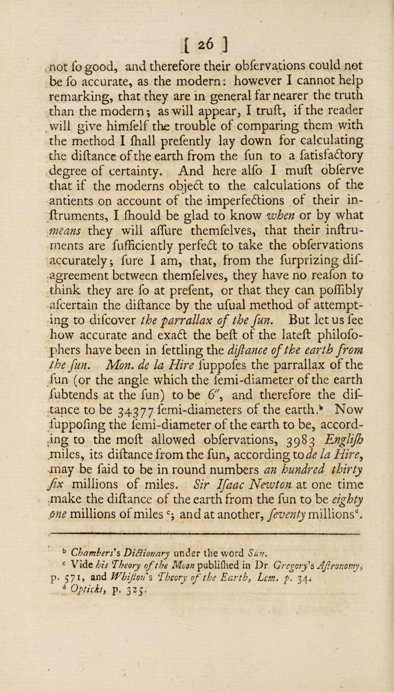 not f© good, and therefore their observations could not be fo accurate, as the modern: however I cannot help remarking, that they are in general far nearer the truth than the modern ; as will appear, I truft, if the reader will give himfelf the trouble of comparing them with the method I fhall prefently lay down for calculating the diftance of the earth from the fun to a fatisladtory degree of certainty. And here alfo I mu ft obferve that if the moderns objedt to the calculations of the antients on account of the imperfedtions of their in- ftruments, I fhould be glad to know when or by what means they will allure themfelves, that their inftru- ments are fufficiently perfedt to take the obfervations accurately; fure I am, that, from the furprizing dif- agreement between themfelves, they have no reafon to think they are fo at prefent, or that they can poftibly afcertain the diftance by the ufual method of attempt¬ ing to difcover the parrallax of the fun. But let us fee how accurate and exadt the beft of the lateft philofo- phers have been in fettling the diftance of the earth from the fun. Mon. de la Hire fuppofes the parrallax of the fun (or the angle which the femi-diameter of the earth fubtends at the fun) to be 6'\ and therefore the dif¬ tance to be 34377 femi-diameters of the earths Now fuppofing the lemi-diameter of the earth to be, accord¬ ing to the moft allowed obfervations, 3983 Englifh .miles, its diftance from the fun, according to de la Hire, may be faid to be in round numbers an hundred thirty fix millions of miles. Sir Ifaac Newton at one time make the diftance of the earth from the fun to be eighty one millions of milesc; and at another, feventy millions'1. b Chambers's Dictionary under the word Sun. e Vide^zV Theory of the Moon publiflied in Dr. Gregory's Afrormny^ p. 571, and Whi fort's Theory of the Earth} Lem. p. 34 .• d Opticks, p 325,