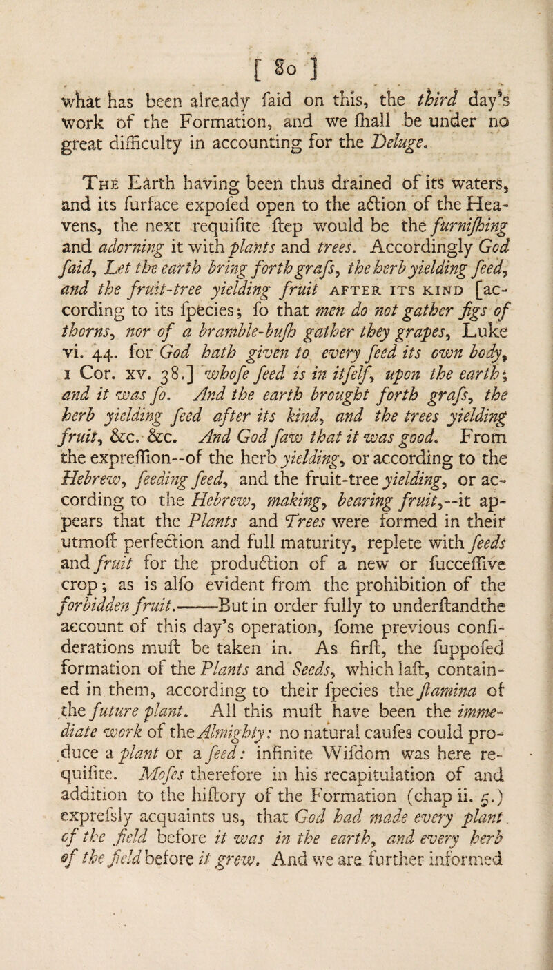 what has been already faid on this, the third day’s work of the Formation, and we fhall be under no great difficulty in accounting for the Deluge. The Earth having been thus drained of its waters, and its furface expofed open to the adion of the Hea¬ vens, the next requifite flep would be the furnijhing and adorning it with plants and trees. Accordingly God faid, Let the earth bring forth grafs, the herb yielding feed, and the fruit-tree yielding fruit after its kind [ac¬ cording to its lpecies; fo that men do not gather figs of thorns, nor of a bramble-bufh gather they grapes, Luke vi. 44. for God hath given to every feed its own body\ 1 Cor. xv. 38.] whofe feed is in itfelf upon the earth % and it was fo. A?id the earth brought forth grafs, the herb yielding feed after its kind, and the trees yielding fruit, &c. &c. And God Jaw that it was good. From the expreffion—of the herb yielding, or according to the Hebrew, feeding feed, and the fruit-tree yielding, or ac¬ cording to the Hebrew, making, bearing fruity-it ap¬ pears that the Plants and Drees were formed in their utmoil perfection and full maturity, replete with feeds and fruit tor the production of a new or fucceffive crop; as is alfo evident from the prohibition of the forbidden fruit.——Butin order fully to underftandthe account ot this day’s operation, fome previous confi- derations mu ft be taken in. As firft, the ffippofed formation of the Plants and Seeds, which laft, contain¬ ed in them, according to their fpecies the Jlamina ot the future plant. All this mull have been the imme¬ diate work of the Almighty: no natural caufes could pro¬ duce a plant or a feed: infinite Wifdom was here re¬ quifite. Mofes therefore in his recapitulation of and addition to the hiftory of the Formation (chap ii. r.) exprefsly acquaints us, that God had made every plant of the field before it was in the earthy and every herb of the field before it grew. And we are further informed