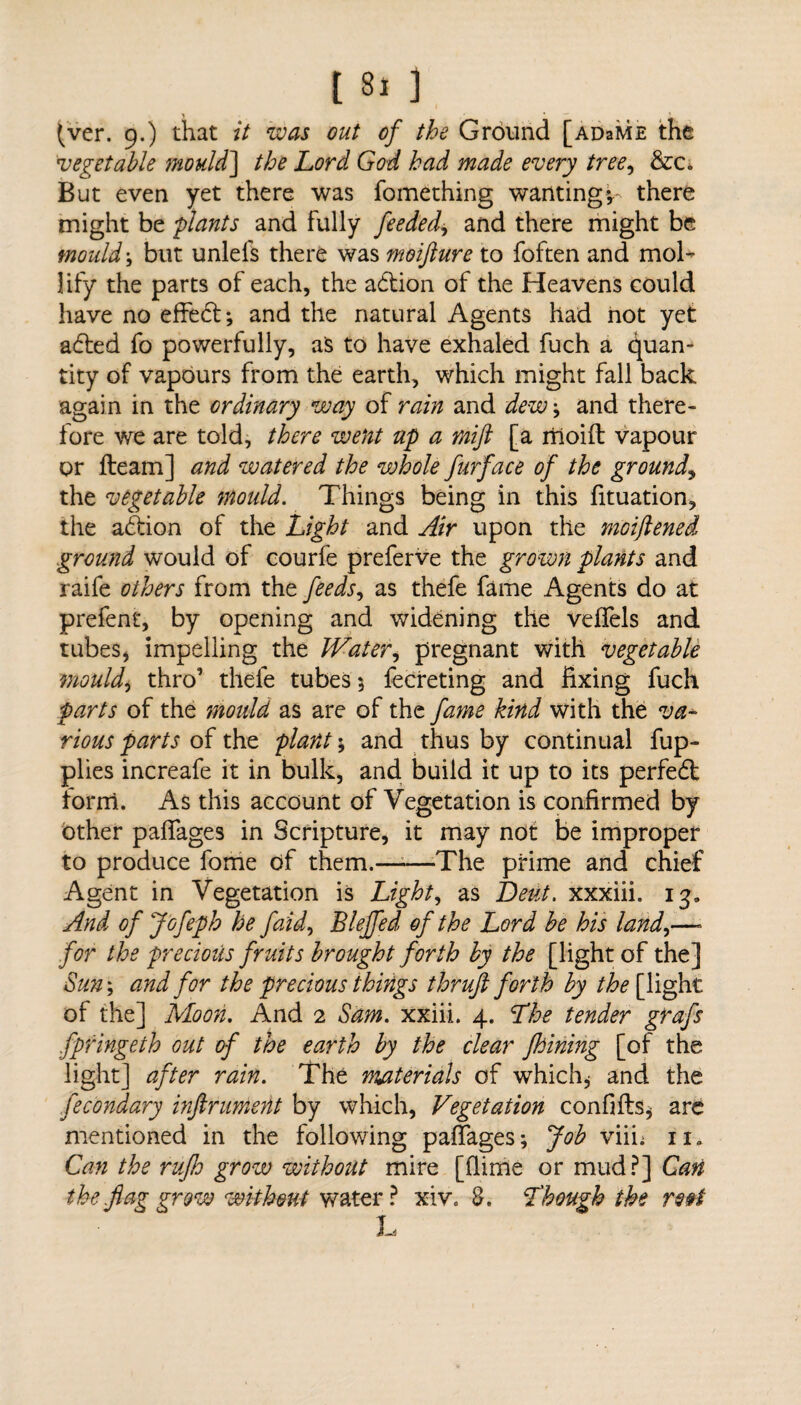 (ver. 9.) that it was out of the Ground [adsme the vegetable mould] the Lord God had made every tree, &c. But even yet there was fomething wantingthere might be plants and fully feeded, and there might be mould* but unlefs there was moifture to foften and mol¬ lify the parts of each, the adtion of the Heavens could have no effedl; and the natural Agents had hot yet adted fo powerfully, as to have exhaled fuch a Quan¬ tity of vapours from the earth, which might fall back again in the ordinary way of rain and dew \ and there¬ fore we are told, there went up a rnijl [a riioift vapour or fleam] and watered the vohole furface of the ground, the vegetable mould. Things being in this fituation, the adtion of the Light and Air upon the moiftened ground would of courfe preferve the grown plants and raife others from the feeds, as thefe fame Agents do at prefent, by opening and widening the veflels and tubes, impelling the IVater, pregnant with vegetable mouldy thro’ thefe tubes 5 fecreting and fixing fuch parts of the mould as are of the fame kind with the va¬ rious parts oi she, plant; and thus by continual fup- plies increafe it in bulk, and build it up to its perfedt form. As this account of Vegetation is confirmed by other paflages in Scripture, it may not be improper to produce fome of them.-The prime and chief Agent in Vegetation is Lights as Beut. xxxiii. 13, And of Jofeph he faid, Blejfed of the Lord he his land,—- for the precious fruits brought forth by the [light of the] Sun; and for the precious things thrufi forth by the [light of the] Moon. And 2 Sam. xxiii. 4. The tender grafs fpringeth out of the earth by the clear fhining [of the light] after rain. The materials of which, and the fecondary infirument by which, Vegetation confifls, are mentioned in the following palTages; Job viih 11. Can the rujh grow without mire [flirrie or mud?] Can the flag grow without water ? xiv. 8. Though the ro§t Ti