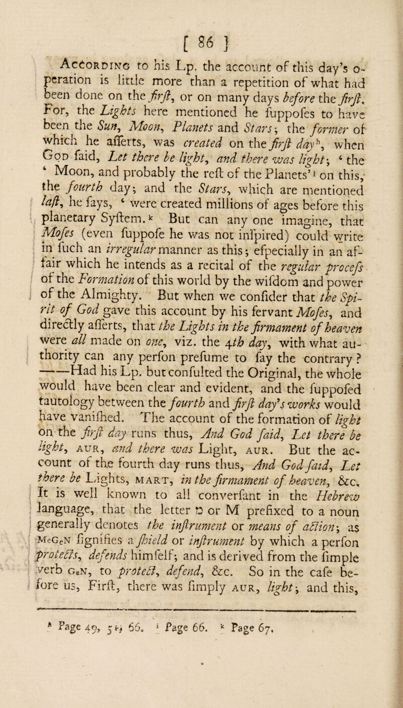 According to his Lp. the account of this day’s o~ peration is little more than a repetition of what had been done on the firft, or on many days before the fir ft.. For, the Lights here mentioned he fuppofes to have been the Sun, Afoon, Planets and Stars; the former of which he afierts, was created on the firft dayh, when Ood faid. Let there be lights and there was light; c the Moon, and probably the reft of the Planets’1 on this, the fourth day; and the Stars, which are mentioned lafi, he fays, ‘ were created millions of ages before this planetary Syftem.k But can any one imagine, that : Mofes (even fuppofe he was not infpired) could write in fuch an irregular manner as this; efpeeially in an af¬ fair which he intends as a recital of the regular procefs of the Formation of this world by the wifdom and power I the Almighty. But when we confider that the Spi¬ rit of God gave this account by his fervant Mofes, and directly afierts, that the Lights in the firmament of heaven were all made on one, viz. the 4th day, with what au¬ thority can any perfon prefume to fay the contrary ? ■ Had his Lp. but confulted the Original, the whole would have been clear and evident, and the fuppofed tautology between the fourth and firft day's works would have vanifhed. The account of the formation of light on, the firft day runs thus, And God faid. Let there be tight, aur, and there was Light, aur. But the ac¬ count^ of the fourth day runs thus. And God faid, Let there be Lights, mart, in the firmament of heaven, &c. It is well known to all converfant in the Hebrew language, that the letter ft or M prefixed to a noun generally denotes the inftrument or means of aSiion; as MeGeN figmfies a.floield or inftrument by which a perfon protests, defends himfelf; and is derived from the limple 1 verb oeN, to protedi, defend, &c. So in the cafe be¬ fore us, Firfl, there was limply aur, light; and this, * Page 49, 5*4 66* 1 Page 66. k Page 67.