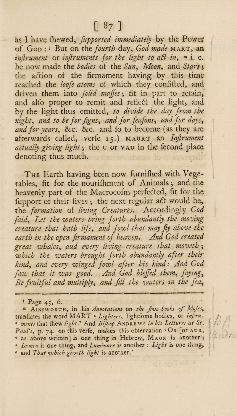 as I have fhewed, fupported immediately by the Povfef of God :1 But on the fourth day, God made mart, an inftrument or inftruments for the light to aft in, m i. e. he now made the bodies of the Sun, Moon, and Stars \ the adlion of the firmament having by this time reached the loofe atoms of which they confided, and driven them into folid majfes; fit in part to retain, and alfo proper to remit and refiedt the light, and by the light thus emitted, to divide the day from the night, and to be for figns, and for feafons, and for days, and for years, &c. &c. and fo to become (as they are afterwards called, verfe 15.) maurt an Inftrument aftually giving light the u or vau in the fecond place denoting thus much. The Earth having been now furnifhed with Vege¬ tables, fit for the nouriiliment of Animals; and the heavenly part of the Macrocofm perfected, fit for the fupport of their lives •, the next regular adf would be, the formation of living Creatures. Accordingly God faid, Let the waters bring forth abundantly the moving creature that hath life, and fowl that may fly above the earth in the open firmament of heaven. And God created great whales, aud every living creature that moveth \ which the waters brought forth abundantly after their kind, and every winged fowl after his kind: And God faw that it was good. And God bleffed them, faying, Be fruitful and multiply, and fill the waters in the fea. 1 Page 45, 6. m Ainsworth, in his Annotations on the five books cf Mofcs, tranflates the word MART * * Lighters, lightfome bodies, or inflru- * ments that fhew light? And Bijhop Andrews in his Lectures at St. Paul's, p. 74. on this verfe, makes this obfervation ‘Or [or aur, | * as above written] is one thing in Hebrew, Maor is another ; ( Lumen is one thing, and Luminare is another ; Light is one thing, f and Phut nvhieh giveth light is another,’