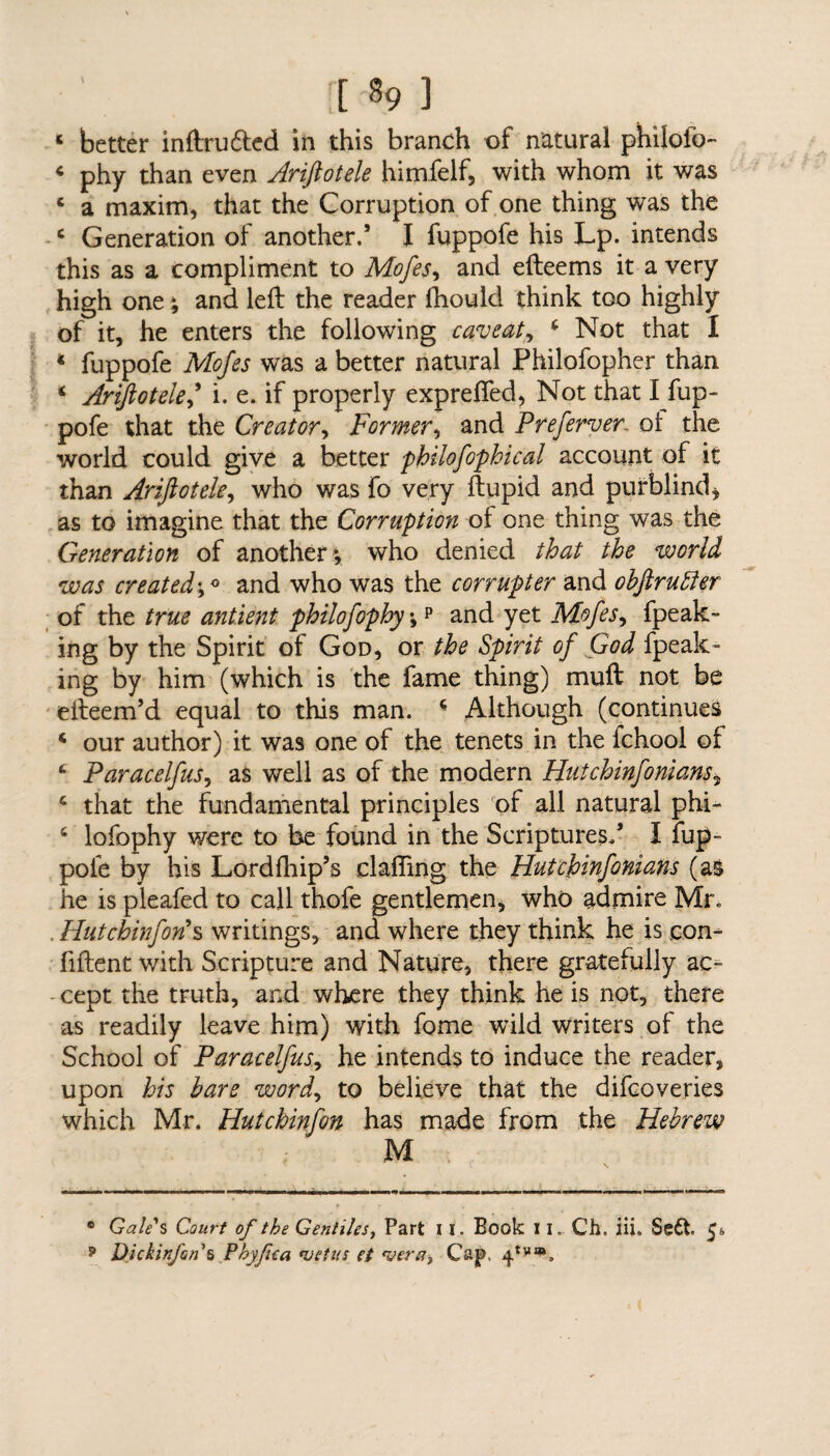 [% ] * better inftrudted in this branch of natural philofo- 4 phy than even Ariftotele himfelf, with whom it was 4 a maxim, that the Corruption of one thing was the c Generation of another.’ I fuppofe his Lp. intends this as a compliment to Mofes, and efteems it a very high one; and left the reader Ihould think too highly of it, he enters the following caveat, 4 Not that 1 * fuppofe Mofes was a better natural Philofopher than * Ariftotele,’ i. e. if properly exprefied, Not that I fup¬ pofe that the Creator, Former, and Prefewer. ol the world could give a better philofophical account of it than Ariftotele, who was fo very ftupid and purblind * as to imagine that the Corruption of one thing was the Generation of another ; who denied that the world was created•,« and who was the corrupter and obftrubler of the true antient philofophy;p and yet Mofes, fpeak- ing by the Spirit of God, or the Spirit of God fpeak- ing by him (which is the fame thing) muft not be efteem’d equal to this man. 4 Although (continues 4 our author) it was one of the tenets in the fchool of 4 Paracelfus, as well as of the modern Hutchinfonians, 4 that the fundamental principles of all natural phi- 4 lofophy were to be found in the Scriptures/ I fup¬ pofe by his Lordfhip’s clafling the Hutchinfonians (as he is pleafed to call thofe gentlemen, who admire Mr. . Hut chinfon’s writings, and where they think he is con- fiftent with Scripture and Nature, there gratefully ac¬ cept the truth, and where they think he is not, there as readily leave him) with fome wild writers of the School of Paracelfus, he intends to induce the reader, upon his bare word, to believe that the difcoveries which Mr. Hutchinfon has made from the Hebrew M ® Gale's Court of the Gentiles, Part 11. Book 11. Ch» iii. Se6t 5*