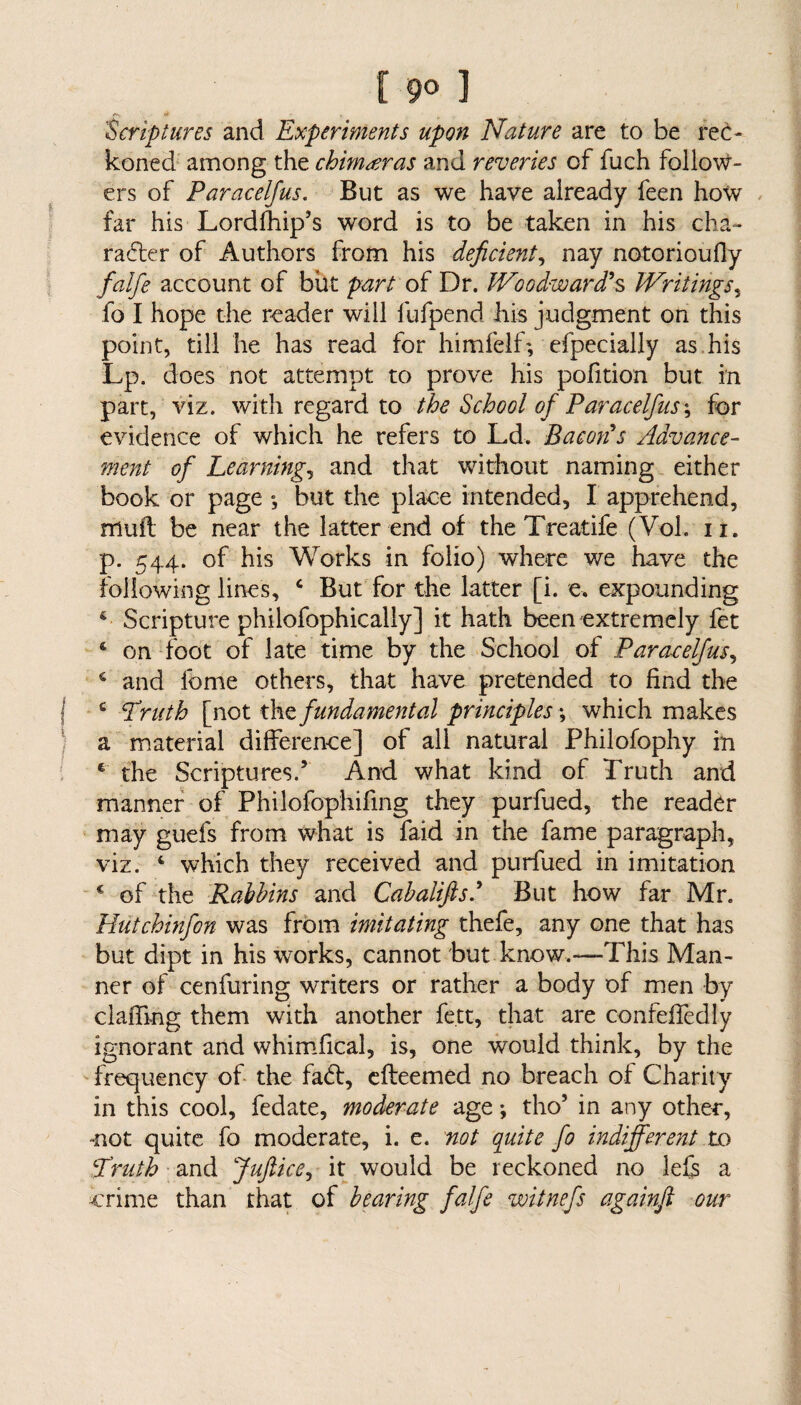 'Scriptures and Experiments upon Nature are to be rec¬ koned among the chimeras and reveries of fuch follow¬ ers of Paracelfus. But as we have already feen how far his Lordfhip’s word is to be taken in his cha¬ racter of Authors from his deficient, nay notorioufiy falfe account of but part of Dr. Woodward’s Writings, fo I hope the reader will lufpend his judgment on this point, till he has read for himfelf; efpecially as his Lp. does not attempt to prove his pofition but in part, viz. with regard to the School of Paracelfus; for evidence of which he refers to Ld. Bacon’s Advance¬ ment of Learning, and that without naming either book or page ; but the place intended, I apprehend, mull be near the latter end of the Treatife (Vol. n. p. 544. of his Works in folio) where we have the following lines, 4 But for the latter [i. e. expounding Scripture philofophically] it hath been extremely fet 4 on foot of late time by the School of Paracelfus, 4 and feme others, that have pretended to find the c Truth [not the fundamental principles *, which makes a material difference] of all natural Philofophy in e the Scriptures.5 And what kind of Truth and manner of Philofophifing they purfued, the reader may guefs from what is faid in the fame paragraph, viz. 4 which they received and purfued in imitation c of the Rabbins and Cabalifts.’ But how far Mr. Hutchinfon was from imitating thefe, any one that has but dipt in his works, cannot but know.—This Man¬ ner of cenfuring writers or rather a body of men by claffmg them with another fe.tt, that are confeffedly ignorant and whimfical, is, one would think, by the frequency of the fa6f, efteemed no breach of Charily in this cool, fedate, moderate age •, tho5 in any othen, not quite fo moderate, i. e. not quite fo indifferent to Truth and Juftice, it would be reckoned no lefs a crime than that of bearing falfe witnefs againfi our