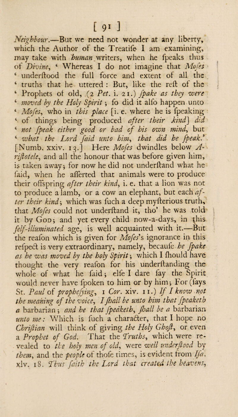 Neighbour.—But we need not wonder at any liberty, which the Author of the Treatife- I am examining, may take with human writers, when he fpeaks thus of Divine, 4 Whereas I do not imagine that Mofes • 4 underftood the full force and extent of all the 4 truths that he uttered : But, like the reft of the 4 Prophets of old, (2 Pet. i. 21.) fpake as they were 4 moved by the Holy Spirit; fo did it alio happen unto 4 Mofes, who in this place [i. e. where he is fpeaking 4 of things being produced after their kind] did 4 not Jpeak either good or bad of his own mind, but 4 what the Lord faid unto him, that did he fpeakd. [Numb. xxiv. 13.] Here Mofes dwindles below A- rijiotele, and all the honour that was before given him, is taken away* for now he did not underftand what he faid, when he afferted that animals were to produce their offspring after their kind, i. e. that a lion was not to produce a lamb, or a cow an elephant, but each af¬ ter their kind; which was fuch a deep myfterious truth, that Mofes could not underftand it, tho’ he was told- it by God; and yet every child now-a-days, in ^his felf-illuminated age, is well acquainted with it.—But the reafon which is given for Mofess ignorance in this relped is very extraordinary, namely, becaufe he fpake as he was moved by the holy Spirit; which I ftiould have thought the very reafon for his underftanding the whole of what he faid; elfe I dare fay the Spirit would never have fpoken to him or by him; For (lays St. Paul of prophefying, 1 Cor. xiv. 11.) If I know not the meaning of the voice, I fhall be unto him that fpeaketh a barbarian ; and he that fpeaketh, Jhall be a barbarian unto me: Which is fuch a character, that I hope no Chriftian will think of giving the Holy Ghoft, or even a Prophet of God. That the Truths, which were re¬ vealed to the holy men of old, were well underftood by them, and the people of thofe times, is evident from If a. xlv. 18. Thus faith the Lord that created the heavens^