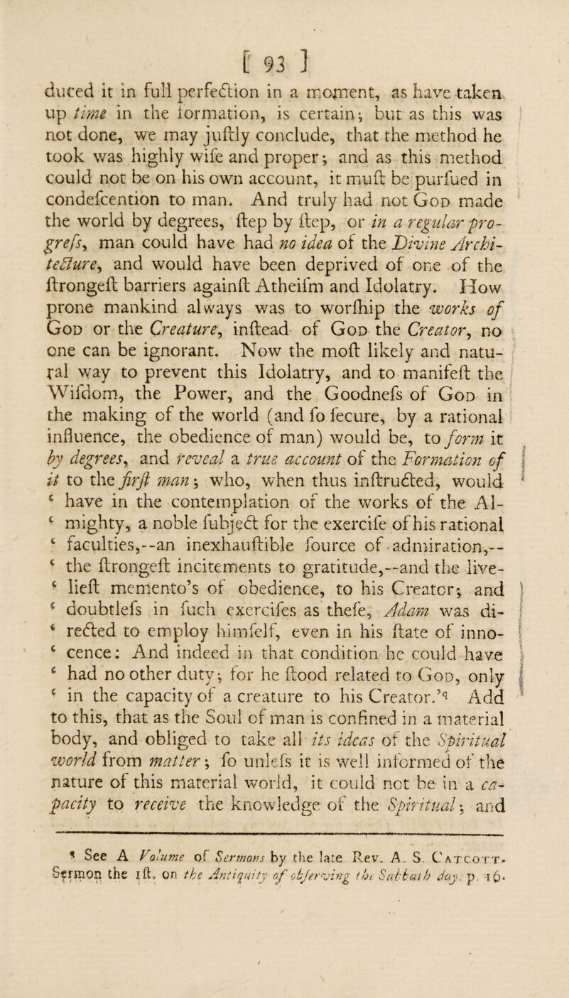 duced it in full perfection in a mojnent, as have taken up t ime in the formation, is certain-, but as this was not done, we may juftly conclude, that the method he took was highly wife and proper *, and as this method could not be on his own account, it mu ft be purfued in condefcention to man. And truly had not God made the world by degrees, ftep by ftep, or in a regular pro- grefsy man could have had no idea of the Divine Archi¬ tecture, and would have been deprived of one of the ftrongeft barriers againft Atheifm and Idolatry. How prone mankind always was to worfhip the works of God or the Creature, inftead of God the Creator, no one can be ignorant. Now the moft likely and natu¬ ral way to prevent this Idolatry, and to manifeft the Wifdom, the Power, and the Goodnefs of God in the making of the world (and fo fecure, by a rational influence, the obedience of man) would be, to form it by degrees, and reveal a true account of the Formation of j it to the firft man; who, when thus inftruded, would ; c have in the contemplation of the works ot the Al- c mighty, a noble lubjed for the exercife of his rational c faculties,--an inexhauftible fource of admiration,-- c the ftrongeft incitements to gratitude,—and the live- ■ Heft memento’s of obedience, to his Creator; and * doubtlefs in fuch exercifes as thefe, Adam was di- ‘ reded to employ himfelf, even in his ftate of inno- { c cence: And indeed in that condition he could have c had no other duty; for he flood related to God, only 6 in the capacity of a creature to his Creator.'Add to this, that as the Soul of man is confined in a material body, and obliged to take all its ideas of the Spiritual world from matter; fo unlefs it is well informed of the nature of this material world, it could net be in a ca¬ pacity to receive the knowledge of the Spiritual; and * See A Volume of Sermons by the late Rev. A. S. Catcott- Sermon the I ft, on the Antiquity of okferusing the Sabbath day. p i£>*