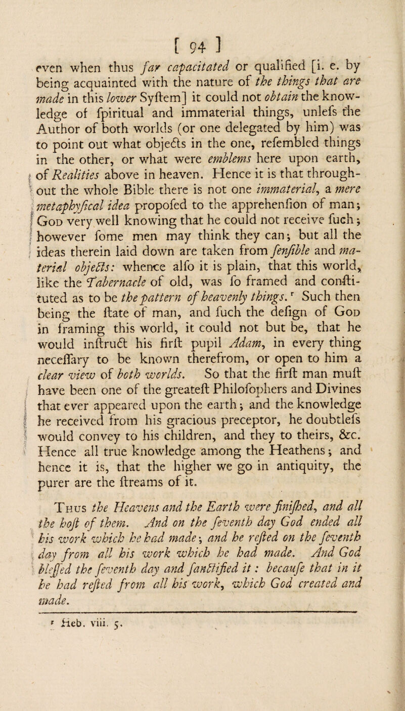 even when thus fay capacitated or qualified [i. e. by being acquainted with the nature of the things that are made in this lower Syftem] it could not obtain the know¬ ledge of fpiritual and immaterial things, unlefs die Author of both worlds (or one delegated by him) was to point out what obje&s in the one, refembled things in the other, or what were emblems here upon earth, I of Realities above in heaven. Hence it is that through- ■ out the whole Bible there is not one immaterial, a mere metaphyjical idea propofed to the apprehenfion of man; f God very well knowing that he could not receive fuch; ! however fome men may think they can; but all the ideas therein laid down are taken from fenjtble and ma¬ terial objebls: whence alfo it is plain, that this world, like the Idabernacle of old, was fo framed and consti¬ tuted as to be the pattern of heavenly things.r Such then being the State of man, and fuch the defign of God in framing this world, it could not but be, that he would inftrudt his firft pupil Adam, in every thing neceffary to be known therefrom, or open to him a clear view of both worlds. So that the firft man muft have been one of the greateft Philofophers and Divines that ever appeared upon the earth; and the knowledge he received from his gracious preceptor, he doubtlefs would convey to his children, and they to theirs, &c. Hence all true knowledge among the Heathens; and hence it is, that the higher we go in antiquity, the purer are the ftreams of it. Thus the Heavens and the Earth were fini/hed, and all the hoft of them. And on the /eventh day God ended all his work which he had made; and he rejled on the /eventh day from all his work which he had made. And God Me/fed the /eventh day and fantlified it: becau/e that in it he had rejled from all his work, which God created and made. * fieb. viii. 5.