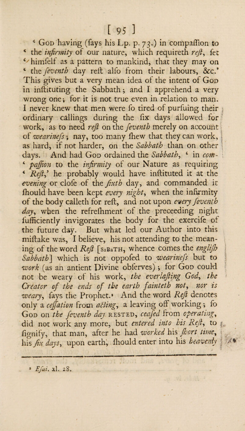 4 God having (fays his Lp. p. 73.) in companion to < the infirmity of our nature, which requireth reft, fee </himfelf as a pattern to mankind, that they may on 4 the feventh day reft alfo from their labours, &c.* This gives but a very mean idea of the intent of God in inftituting the Sabbath; and I apprehend a very wrong one; for it is not true even in relation to man. I never knew that men were fo tired of purfuing their ordinary callings during the fix days allow*ed for work, as to need reft on the feventh merely on account of wearinefs *, nay, too many fliew that they can work, as hard, if not harder, on the Sabbath than on other days. And had God ordained the Sabbath, 4 in com- 4 paffton to the infirmity of our Nature as requiring 4 Reft,9 he probably would have inftituted it at the evening or clofe of the fixth day, and commanded it fhould have been kept every night, when the infirmity of the body calleth for reft, and not upon every feventh day, when the refrefhment of the preceeding night fufficiently invigorates the body for the exercife of the future day. But what led our Author into this miftake was, I believe, his not attending to the mean¬ ing of the word Reft [saBaTH, whence comes the engiijh Sabbath] which is not oppofed to wearinefs but to work (as an antient Divine obferves) •, for God could not be weary of his work, the everlafting God, the Creator of the ends of the earth fainteth not, nor is weary, fays the Prophet.* And the word Reft denotes only a ceffation from aiding, a leaving off working ; fo God on the feventh day rested, ceafed from operating, did not work any more, but entered into his Reft, to Signify, that man, after he had worked his fiert time, his fix days, upon earth, fhould enter into his heavenly * Efai. xl. 28.