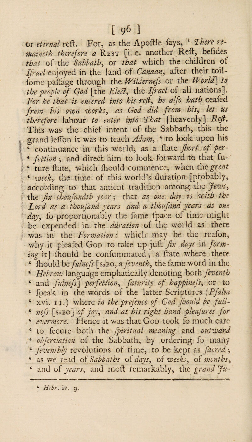 or eternal reft. For, as the Apoftle fays, 1 dhere ri- maineth therefore a Rest [i. e. another Reft, befides that of the Sabbath, or that which the children of Ijrael enjoyed in the land of Canaan* after their toil- fonie paffage through the Wildernefs or the W or Id] to the people of God [the EleCt > the Ifrael of ali nations]. For he that is entered into his reft, he alfo hath ceafed from his own works, as God did from his, let us therefore labour to enter into That [heavenly] Reft. This was the chief intent of the Sabbath, this the . grand lefton it was to teach Adam, 4 to look upon his I 4 continuance in this world, as a ftate fhort of per- 4 feCiion ; and diredt him to look forward to that fu- | 4 ture ftate, which ftiould commence, when tht great 4 week, the time of this world’s duration [probably* according to that antient tradition among the Jews, the fix thoufandth year •, that as one day is with the Lord as a thoufand years and a thoufand years as one day, fo proportionably the fame fpaee of time might be expended in the duration of the world as there was in the Formation: which may be the reafon, why it pleafed God to take up juft fix days in form¬ ing it] Ihould be confummated *, a ftate where there 4 fhould be fulnefs [saBO, a feventb, the fame word in the 4 Hebrew language emphatically denoting both feventh 4 and fulnefs] perfection, futurity of happinefs, or to 4 fpeak in the words of the latter Scriptures (Pfaltn 4 xvi. ii.) where in the prefence oj God fhould be full- 4 nefs [saBo] of joy, and at his right hand pleafures for 4 evermore. Hence it was that God took fo much care 4 to fecure both the fpiritual meaning and out-ward 4 obfervation of the Sabbath, by ordering fo many 4 feventhly revolutions of time, to be kept as facred % 4 as we read of Sabbaths of days, of weeks, of months, 4 and of years, and moft remarkably, the grand Ju- 1 Hcbr. iv. 9-